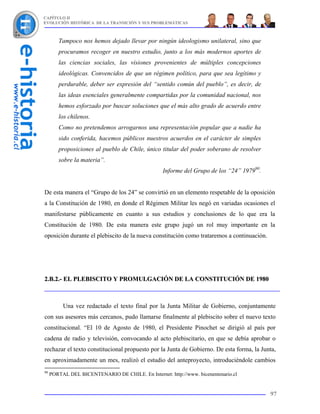 CAPÍTULO II
EVOLUCIÓN HISTÓRICA DE LA TRANSICIÓN Y SUS PROBLEMÁTICAS



        Tampoco nos hemos dejado llevar por ningún ideologismo unilateral, sino que
        procuramos recoger en nuestro estudio, junto a los más modernos aportes de
        las ciencias sociales, las visiones provenientes de múltiples concepciones
        ideológicas. Convencidos de que un régimen político, para que sea legítimo y
        perdurable, deber ser expresión del “sentido común del pueblo”, es decir, de
        las ideas esenciales generalmente compartidas por la comunidad nacional, nos
        hemos esforzado por buscar soluciones que el más alto grado de acuerdo entre
        los chilenos.
        Como no pretendemos arrogarnos una representación popular que a nadie ha
        sido conferida, hacemos públicos nuestros acuerdos en el carácter de simples
        proposiciones al pueblo de Chile, único titular del poder soberano de resolver
        sobre la materia”.
                                                  Informe del Grupo de los “24” 197990.


De esta manera el “Grupo de los 24” se convirtió en un elemento respetable de la oposición
a la Constitución de 1980, en donde el Régimen Militar les negó en variadas ocasiones el
manifestarse públicamente en cuanto a sus estudios y conclusiones de lo que era la
Constitución de 1980. De esta manera este grupo jugó un rol muy importante en la
oposición durante el plebiscito de la nueva constitución como trataremos a continuación.




2.B.2.- EL PLEBISCITO Y PROMULGACIÓN DE LA CONSTITUCIÓN DE 1980



          Una vez redactado el texto final por la Junta Militar de Gobierno, conjuntamente
con sus asesores más cercanos, pudo llamarse finalmente al plebiscito sobre el nuevo texto
constitucional. “El 10 de Agosto de 1980, el Presidente Pinochet se dirigió al país por
cadena de radio y televisión, convocando al acto plebiscitario, en que se debía aprobar o
rechazar el texto constitucional propuesto por la Junta de Gobierno. De esta forma, la Junta,
en aproximadamente un mes, realizó el estudio del anteproyecto, introduciéndole cambios
90
     PORTAL DEL BICENTENARIO DE CHILE. En Internet: http://www. bicenentenario.cl


                                                                                           97
 