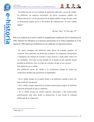 CAPÍTULO II
EVOLUCIÓN HISTÓRICA DE LA TRANSICIÓN Y SUS PROBLEMÁTICAS



         “Un plebiscito que no esté rodeado de garantías suficientes carece de validez.
         Un plebiscito sin registros electorales, sin mesas receptoras válidas, sin
         tribunal electoral y sin las garantías de un debate público en que los que están
         en desacuerdo tengan acceso a los medios de comunicación, no tiene validez
         alguna”


                                                         Revista “Hoy” Nº 169, pág. 1593


Este es el contexto en el cual se realizó la campaña para el plebiscito de la Constitución de
1980. Eduardo Frei Montalva en el discurso pronunciado en el Teatro Caupolicán el 27 de
Agosto de 1980 señaló que el plebiscito no era válido por las siguientes razones:


         “No somos enemigos del plebiscito como forma de consulta popular. Al
         contrario. Pero queremos un plebiscito verdadero. Los regímenes dictatoriales
         y totalitarios los utilizan de acuerdo a estas técnicas y nadie duda cuáles son
         sus resultados. Creo que no hay ejemplo en el mundo en que aquellos hayan
         perdido un plebiscito. Este es el tipo de consulta a la que se nos convoca.
         Este plebiscito no es válido.
         Este plebiscito carece de valides y lo rechazamos porque no reúne las
         condiciones mínimas que garanticen su legitimidad.


         - No es válido, porque no se puede llamar a un plebiscito cuando el país vive
         bajo estado de emergencia.
         - No es válido, porque requeriría un sistema electoral que asegure la auténtica
         expresión del pueblo al que se confronta.
         - No es válido, porque no existen registros electorales, y han transcurrido
         prácticamente siete años desde su destrucción, lo que revela la voluntad
         deliberada de no rehacerlos.




93
     Idem, pág. 15.


                                                                                            99
 