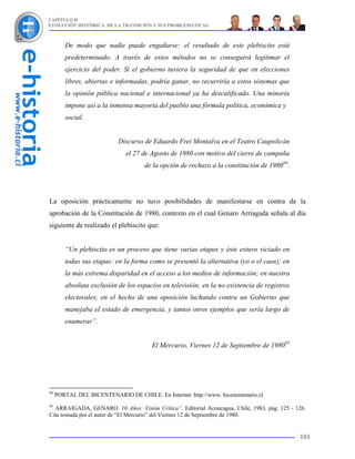 CAPÍTULO II
EVOLUCIÓN HISTÓRICA DE LA TRANSICIÓN Y SUS PROBLEMÁTICAS



        De modo que nadie puede engañarse: el resultado de este plebiscito está
        predeterminado. A través de estos métodos no se conseguirá legitimar el
        ejercicio del poder. Si el gobierno tuviera la seguridad de que en elecciones
        libres, abiertas e informadas, podría ganar, no recurriría a estos sistemas que
        la opinión pública nacional e internacional ya ha descalificado. Una minoría
        impone así a la inmensa mayoría del pueblo una fórmula política, económica y
        social.


                            Discurso de Eduardo Frei Montalva en el Teatro Caupolicán
                              el 27 de Agosto de 1980 con motivo del cierre de campaña
                                     de la opción de rechazo a la constitución de 198094.




La oposición prácticamente no tuvo posibilidades de manifestarse en contra de la
aprobación de la Constitución de 1980, contexto en el cual Genaro Arriagada señala al día
siguiente de realizado el plebiscito que:


        “Un plebiscito es un proceso que tiene varias etapas y éste estuvo viciado en
        todas sus etapas: en la forma como se presentó la alternativa (yo o el caos); en
        la más extrema disparidad en el acceso a los medios de información; en nuestra
        absoluta exclusión de los espacios en televisión; en la no existencia de registros
        electorales; en el hecho de una oposición luchando contra un Gobierno que
        manejaba el estado de emergencia, y tantos otros ejemplos que sería largo de
        enumerar”.


                                        El Mercurio, Viernes 12 de Septiembre de 198095




94
     PORTAL DEL BICENTENARIO DE CHILE. En Internet: http://www. bicenentenario.cl
95
  ARRAIGADA, GENARO. 10 Años: Visión Crítica”. Editorial Aconcagua, Chile, 1983, pág. 125 - 126.
Cita tomada por el autor de “El Mercurio” del Viernes 12 de Septiembre de 1980.


                                                                                             101
 