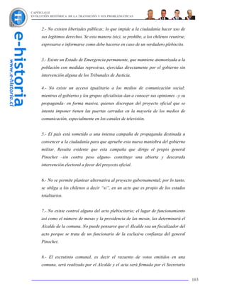 CAPÍTULO II
EVOLUCIÓN HISTÓRICA DE LA TRANSICIÓN Y SUS PROBLEMÁTICAS



     2.- No existen libertades públicas; lo que impide a la ciudadanía hacer uso de
     sus legítimos derechos. Se esta manera (sic), se prohíbe, a los chilenos reunirse,
     expresarse e informarse como debe hacerse en caso de un verdadero plebiscito.


     3.- Existe un Estado de Emergencia permanente, que mantiene atemorizada a la
     población con medidas represivas, ejercidas directamente por el gobierno sin
     intervención alguna de los Tribunales de Justicia.

     4.- No existe un acceso igualitario a los medios de comunicación social;
     mientras el gobierno y los grupos oficialistas dan a conocer sus opiniones –y su
     propaganda- en forma masiva, quienes discrepan del proyecto oficial que se
     intenta imponer tienen las puertas cerradas en la mayoría de los medios de
     comunicación, especialmente en los canales de televisión.


     5.- El país está sometido a una intensa campaña de propaganda destinada a
     convencer a la ciudadanía para que apruebe esta nueva maniobra del gobierno
     militar. Resulta evidente que esta campaña que dirige el propio general
     Pinochet –sin contra peso alguno- constituye una abierta y descarada
     intervención electoral a favor del proyecto oficial.


     6.- No se permite plantear alternativa al proyecto gubernamental; por lo tanto,
     se obliga a los chilenos a decir “si”, en un acto que es propio de los estados
     totalitarios.


     7.- No existe control alguno del acto plebiscitario; el lugar de funcionamiento
     así como el número de mesas y la presidencia de las mesas, las determinará el
     Alcalde de la comuna. No puede pensarse que el Alcalde sea un fiscalizador del
     acto porque se trata de un funcionario de la exclusiva confianza del general
     Pinochet.


     8.- El escrutinio comunal, es decir el recuento de votos emitidos en una
     comuna, será realizado por el Alcalde y el acta será firmada por el Secretario


                                                                                          103
 