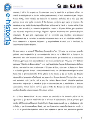 INTRODUCCIÓN



marcan el inicio de un proceso de consensos entre la oposición al gobierno militar, en
donde la estrategia que se llevaba a cabo para derrocarlo ha sido denominada por Enrique
Cañas Kirby, como “modelo de transición vía ruptura”, partiendo de la base que este
período es de una lucha constante de las fuerzas opositoras por lograr el retorno a la
democracia por medio de derrocar al Régimen Militar por la vía de la presión social. Esta
misma tesis, se volvió en contra de la oposición, cuando el Régimen Militar, para justificar
que no estaba dispuestos al diálogo empezó a reprimir duramente estas protestas bajo el
argumento de que eran organizadas por la oposición que intentaba aprovecharse
políticamente de la coyuntura económica, argumento que a a su vez sirvió para exiliar o
hacer desaparecer a algunos dirigentes      y organizadores de estas con la finalidad de
descabezar estos movimientos.


De esta manera se gesta el “Manifiesto Democrático” en 1983, que era un primer acuerdo
político entre la oposición, y cuyo antecedente directo era el PRODEN, o “Proyecto de
Desarrollo Para un Consenso Nacional”, instancia creada por militantes de la Democracia
Cristiana, pero que decía desprenderse de las líneas partidarias en 1982, que sirve de base
para este “Manifiesto Democrático”, en el cual las distintas fuerzas de la oposición definen
ciertas características para terminar con el Régimen Militar y retornar a la democracia. Pero
a su vez los gestores de este “Manifiesto Democrático” de 1983 rápidamente pasa a ser la
base para el pronunciamiento de la Iglesia en la materia y de las fuerzas de derecha
democrática, las cuales señalaban de que ya era hora de que Augusto Pinochet diera paso a
una autoridad civil, con lo cual se crea la “Alianza Democrática”, instancia opositora
mucho más amplia que el PRODEN y que se caracterizaba por la presencia de la derecha
democrática, primer indicio claro de que no todas las fuerzas de esta posición política
estaban alineadas totalmente con el Régimen Militar.


La “Alianza Democrática” de esta manera se convirtió en la instancia oficial de la
oposición, y que fue el interlocutor en el proceso de acercamiento con el gobierno por
medio del Ministro del Interior, Sergio Onofre Jarpa, etapa crucial, que se estudiada en este
trabajo, ya que demuestra hasta donde cada una de estas fuerzas estaba dispuestas a ceder y
a la vez lo que estaba dispuestas a hacer para imponer su opción. Este proceso de apertura



                                                                                          5
 