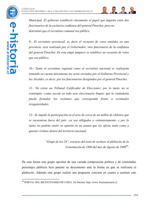 CAPÍTULO II
EVOLUCIÓN HISTÓRICA DE LA TRANSICIÓN Y SUS PROBLEMÁTICAS



        Municipal. El gobierno estableció claramente el papel que jugarán estos dos
        funcionarios de la exclusiva confianza del general Pinochet, pero no
        determinó que el escrutinio comunal sea público.


        9.- El escrutinio provincial, es decir el recuento de votos emitidos en una
        provincia, será realizado por el Gobernador, otro funcionario de la confianza
        del general Pinochet. En esta etapa tampoco se establece un recuento de votos
        que sea público.


        10.- Tanto el escrutinio regional como el escrutinio nacional se realizarán
        tomando en cuenta únicamente las actas enviadas por el Gobierno Provincial y
        los Alcaldes, es decir, por los funcionarios designados por el general Pinochet.

        11.- No existe un Tribunal Calificador de Elecciones; por lo tanto, no se
        contempla –como sucede en todo acto eleccionario limpio- que la ciudadanía
        pueda formular los reclamos que corresponda frente a eventuales
        irregularidades.


        12.- Se impide la participación en el acto de cerca de un millón de chilenos que
        se encuentran fuera del país –ya sea obligados o voluntariamente- y por lo
        tanto, no podrán emitir su opinión en un asunto que los afecta tanto como a
        quienes vivimos dentro del territorio nacional.


                      “Grupo de los 24”, extracto del texto de rechazo al plebiscito de la
                                      Constitución de 1980 del mes de Agosto de 198099.



De esta forma este grupo opositor de una variada composición política y de connotados
personajes públicos hizo patente su descontento ante la forma en que se realizaría el
plebiscito. Además este grupo realizó una propuesta concreta en cuanto a sustituir este

99
     PORTAL DEL BICENTENARIO DE CHILE. En Internet: http://www. bicenentenario.cl



                                                                                             104
 