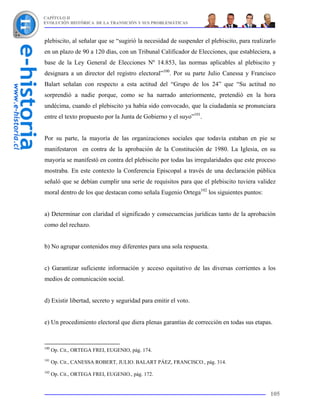 CAPÍTULO II
EVOLUCIÓN HISTÓRICA DE LA TRANSICIÓN Y SUS PROBLEMÁTICAS



plebiscito, al señalar que se “sugirió la necesidad de suspender el plebiscito, para realizarlo
en un plazo de 90 a 120 días, con un Tribunal Calificador de Elecciones, que estableciera, a
base de la Ley General de Elecciones Nº 14.853, las normas aplicables al plebiscito y
designara a un director del registro electoral”100. Por su parte Julio Canessa y Francisco
Balart señalan con respecto a esta actitud del “Grupo de los 24” que “Su actitud no
sorprendió a nadie porque, como se ha narrado anteriormente, pretendió en la hora
undécima, cuando el plebiscito ya había sido convocado, que la ciudadanía se pronunciara
entre el texto propuesto por la Junta de Gobierno y el suyo”101.


Por su parte, la mayoría de las organizaciones sociales que todavía estaban en pie se
manifestaron en contra de la aprobación de la Constitución de 1980. La Iglesia, en su
mayoría se manifestó en contra del plebiscito por todas las irregularidades que este proceso
mostraba. En este contexto la Conferencia Episcopal a través de una declaración pública
señaló que se debían cumplir una serie de requisitos para que el plebiscito tuviera validez
moral dentro de los que destacan como señala Eugenio Ortega102 los siguientes puntos:


a) Determinar con claridad el significado y consecuencias jurídicas tanto de la aprobación
como del rechazo.


b) No agrupar contenidos muy diferentes para una sola respuesta.


c) Garantizar suficiente información y acceso equitativo de las diversas corrientes a los
medios de comunicación social.


d) Existir libertad, secreto y seguridad para emitir el voto.


e) Un procedimiento electoral que diera plenas garantías de corrección en todas sus etapas.



100
      Op. Cit., ORTEGA FREI, EUGENIO, pág. 174.
101
      Op. Cit., CANESSA ROBERT, JULIO. BALART PÁEZ, FRANCISCO., pág. 314.
102
      Op. Cit., ORTEGA FREI, EUGENIO., pág. 172.


                                                                                            105
 