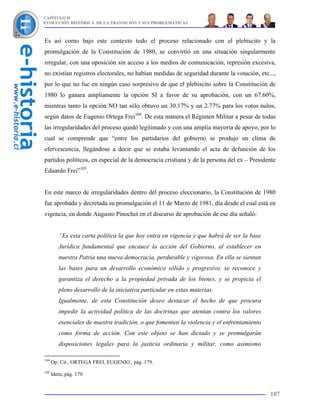 CAPÍTULO II
EVOLUCIÓN HISTÓRICA DE LA TRANSICIÓN Y SUS PROBLEMÁTICAS



Es así como bajo este contexto todo el proceso relacionado con el plebiscito y la
promulgación de la Constitución de 1980, se convirtió en una situación singularmente
irregular, con una oposición sin acceso a los medios de comunicación, represión excesiva,
no existían registros electorales, no habían medidas de seguridad durante la votación, etc...,
por lo que no fue en ningún caso sorpresivo de que el plebiscito sobre la Constitución de
1980 lo ganara ampliamente la opción SI a favor de su aprobación, con un 67.60%,
mientras tanto la opción NO tan sólo obtuvo un 30.17% y un 2.77% para los votos nulos,
según datos de Eugenio Ortega Frei104. De esta manera el Régimen Militar a pesar de todas
las irregularidades del proceso quedó legitimado y con una amplia mayoría de apoyo, por lo
cual se comprende que “entre los partidarios del gobierno se produjo un clima de
efervescencia, llegándose a decir que se estaba levantando el acta de defunción de los
partidos políticos, en especial de la democracia cristiana y de la persona del ex – Presidente
Eduardo Frei”105.


En este marco de irregularidades dentro del proceso eleccionario, la Constitución de 1980
fue aprobada y decretada su promulgación el 11 de Marzo de 1981, día desde el cual está en
vigencia, en donde Augusto Pinochet en el discurso de aprobación de ese día señaló:


         “Es esta carta política la que hoy entra en vigencia y que habrá de ser la base
         Jurídica fundamental que encauce la acción del Gobierno, al establecer en
         nuestra Patria una nueva democracia, perdurable y vigorosa. En ella se sientan
         las bases para un desarrollo económico sólido y progresivo, se reconoce y
         garantiza el derecho a la propiedad privada de los bienes, y se propicia el
         pleno desarrollo de la iniciativa particular en estas materias.
         Igualmente, de esta Constitución deseo destacar el hecho de que procura
         impedir la actividad política de las doctrinas que atentan contra los valores
         esenciales de nuestra tradición, o que fomenten la violencia y el enfrentamiento
         como forma de acción. Con este objeto se han dictado y se promulgarán
         disposiciones legales para la justicia ordinaria y militar, como asimismo

104
      Op. Cit., ORTEGA FREI, EUGENIO., pág. 179.
105
      Idem, pág. 179.


                                                                                            107
 