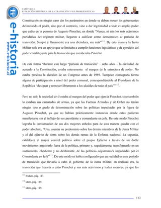 CAPÍTULO II
EVOLUCIÓN HISTÓRICA DE LA TRANSICIÓN Y SUS PROBLEMÁTICAS



Constitución en ningún caso dio los parámetros en donde se deben mover los gobernantes
delimitando el poder, sino por el contrario, vino a dar legitimidad a todo el amplio poder
que cabía en la persona de Augusto Pinochet, en donde “Nunca, ni aún los más acérrimos
partidarios del régimen militar, llegaron a calificar como democrático al período de
transición. Simple y llanamente era una dictadura, sin más”111. De esta manera la Junta
Militar sólo era un apoyo que se limitaba a cumplir funciones legislativas y de ejercicio del
poder constituyente para la transición que encabezaba Pinochet.


De esta forma “durante este largo “período de transición” – ocho años – la civilidad, de
acuerdo a la Constitución, estaba enteramente al margen de la estructura de poder. No
estaba prevista la elección de un Congreso antes de 1989. Tampoco consagraba forma
alguna de participación a nivel del poder comunal, correspondiéndole al Presidente de la
República “designar y remover libremente a los alcaldes de todo el país””112.


Pero no sólo la sociedad civil estaba al margen del poder que ejercía Pinochet, sino también
lo estaban sus camaradas de armas, ya que las Fuerzas Armadas y de Orden no tenían
ningún tipo o grado de determinación sobre las políticas impulsadas por la figura de
Augusto Pinochet, ya que no habían prácticamente instancias donde estas pudieran
manifestarse sin el influjo de sus presidente y comandante en jefe. De este modo Pinochet
lograba la consumación de sus dos mayores anhelos para de esta manera quedar con el
poder absoluto, “Una, asentar su predominio sobre los demás miembros de la Junta Militar
y el del ejército de tierra sobre las demás ramas de la Defensa nacional. La segunda,
establecer el mayor control político sobre el propio Ejército a través de un doble
movimiento: arrastrarlo fuera de la política, primero y, seguidamente, transformarlo en un
instrumento, obediente y no deliberante, de las políticas coyunturales impulsadas por el
Comandante en Jefe”113. De este modo se había configurado que en realidad en este período
de transición que llevaría a cabo el gobierno de la Junta Militar, en realidad era, la
transición que llevaría a cabo Pinochet y sus más acérrimos y leales asesores, ya que las

111
      Ibidem, pág. 117.
112
      Idem, pág. 119.
113
      Idem, pág. 119.


                                                                                          112
 