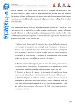 CAPÍTULO II
EVOLUCIÓN HISTÓRICA DE LA TRANSICIÓN Y SUS PROBLEMÁTICAS



Fuerzas Armadas y de Orden habían sido llevados a un estado de exclusión de toda
participación política, ya no siendo un actor dentro de este proceso, si no más bien una
herramienta utilizada por Pinochet según su conveniencia teniendo en cuanta las diferentes
coyunturas y eventualidades a las cuales pudo haberse enfrentado a lo largo de la dictadura
militar en Chile.


Este autoritarismo tan patente dentro del período de transición fijado por Pinochet, era cada
vez más notorio si se analizan las mermadas garantías constitucionales básicas e inherentes
de cada individuo, en donde los ciudadanos prácticamente no tenían derechos civiles, y más
aún teniendo vigencia en este período el artículo 24 de las disposiciones transitorias de la
Constitución de 1980, la cual señalaba que:


     “Vigésimocuarta: Sin perjuicio de lo establecido en los artículos 39 y siguientes
     sobre estados de excepción que contempla esta Constitución, si durante el
     período a que se refiere la disposición decimotercera transitoria se produjeren
     actos de violencia destinados a alterar el orden público o hubiere peligro de
     perturbación de la paz interior, el Presidente de la República así lo declarará y
     tendrá, por seis meses renovables, las siguientes facultades:


     a) Arrestar a personas hasta por el plazo de cinco días, en sus propias casas o
     en lugares que no sean cárceles. Si se produjeren actos terroristas de graves
     consecuencias, dicho plazo podrá extenderlo hasta por quince días más;
     b) Restringir el derecho de reunión y la libertad de información, esta última
     sólo en cuanto a la fundación, edición o circulación de nuevas publicaciones;
     c) Prohibir el ingreso al territorio nacional o expulsar de él a los que se
     propaguen las doctrinas a que alude el artículo 8° de la Constitución, a los que
     estén sindicados o tengan reputación de ser activistas de tales doctrinas y a las
     que realicen actos contrarios a los intereses de Chile o constituyan un peligro
     para la paz interior, y




                                                                                          113
 