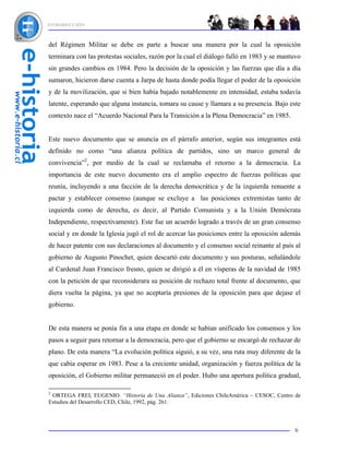 INTRODUCCIÓN



del Régimen Militar se debe en parte a buscar una manera por la cual la oposición
terminara con las protestas sociales, razón por la cual el diálogo falló en 1983 y se mantuvo
sin grandes cambios en 1984. Pero la decisión de la oposición y las fuerzas que día a día
sumaron, hicieron darse cuenta a Jarpa de hasta donde podía llegar el poder de la oposición
y de la movilización, que si bien había bajado notablemente en intensidad, estaba todavía
latente, esperando que alguna instancia, tomara su cause y llamara a su presencia. Bajo este
contexto nace el “Acuerdo Nacional Para la Transición a la Plena Democracia” en 1985.


Este nuevo documento que se anuncia en el párrafo anterior, según sus integrantes está
definido no como “una alianza política de partidos, sino un marco general de
convivencia”2, por medio de la cual se reclamaba el retorno a la democracia. La
importancia de este nuevo documento era el amplio espectro de fuerzas políticas que
reunía, incluyendo a una facción de la derecha democrática y de la izquierda renuente a
pactar y establecer consenso (aunque se excluye a las posiciones extremistas tanto de
izquierda como de derecha, es decir, al Partido Comunista y a la Unión Demócrata
Independiente, respectivamente). Este fue un acuerdo logrado a través de un gran consenso
social y en donde la Iglesia jugó el rol de acercar las posiciones entre la oposición además
de hacer patente con sus declaraciones al documento y el consenso social reinante al país al
gobierno de Augusto Pinochet, quien descartó este documento y sus posturas, señalándole
al Cardenal Juan Francisco fresno, quien se dirigió a él en vísperas de la navidad de 1985
con la petición de que reconsiderara su posición de rechazo total frente al documento, que
diera vuelta la página, ya que no aceptaría presiones de la oposición para que dejase el
gobierno.


De esta manera se ponía fin a una etapa en donde se habían unificado los consensos y los
pasos a seguir para retornar a la democracia, pero que el gobierno se encargó de rechazar de
plano. De esta manera “La evolución política siguió, a su vez, una ruta muy diferente de la
que cabía esperar en 1983. Pese a la creciente unidad, organización y fuerza política de la
oposición, el Gobierno militar permaneció en el poder. Hubo una apertura política gradual,

2
 ORTEGA FREI, EUGENIO. “Historia de Una Alianza”, Ediciones ChileAmérica – CESOC, Centro de
Estudios del Desarrollo CED, Chile, 1992, pág. 261.



                                                                                          6
 