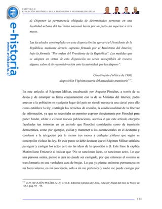 CAPÍTULO II
EVOLUCIÓN HISTÓRICA DE LA TRANSICIÓN Y SUS PROBLEMÁTICAS



      d) Disponer la permanencia obligada de determinadas personas en una
      localidad urbana del territorio nacional hasta por un plazo no superior a tres
      meses.


      Las facultades contempladas en esta disposición las ejercerá el Presidente de la
      República, mediante decreto supremo firmado por el Ministerio del Interior,
      bajo la fórmula “Por orden del Presidente de la República”. Las medidas que
      se adopten en virtud de esta disposición no serán susceptibles de recurso
      alguno, salvo el de reconsideración ante la autoridad que las dispuso”.


                                                          Constitución Política de 1980,
                              disposición Vigésimocuarta del articulado transitorio114.


En este artículo, el Régimen Militar, encabezado por Augusto Pinochet, a través de su
deseo y de estampar su firma conjuntamente con la de su Ministro del Interior, podía
arrestar a la población en cualquier lugar del país no siendo necesaria una cárcel para ello
como establece la ley, restringir los derechos de reunión, la condicionalidad de la libertad
de información, ya que se necesitaba un permiso expreso directamente por Pinochet para
poder fundar, editar o circular nuevas publicaciones, además d que este artículo otorgaba
facultades tan irrisorias en un período que Pinochet consideraba como de transición
democrática, como por ejemplo, exiliar y mantener a los connacionales en el destierro y
condenar a la relegación por lo menos tres meses a cualquier chileno que según su
concepción violase las ley. En este punto se debe destacar que el Régimen Militar señalaba
perseguir y castigar los actos pero no las ideas de la oposición a él. Esta frase la explica
Maximiliano Errázuriz al indicar que “No se sancionan ideas, se sancionan actos. Lo que
una persona sienta, piense o crea no puede ser castigado, por que entonces el sistema se
transformaría en una verdadera caza de brujas. Lo que yo piense, mientras permanezca en
mi fuero interno, en mi conciencia, sólo a mí me pertenece y nadie me puede castigar por



114
   CONTITUCIÓN POLÍTICA DE CHILE. Editorial Jurídica de Chile, Edición Oficial del mes de Mayo de
1983, pág. 95 – 96.



                                                                                              114
 