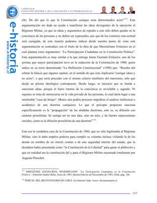 CAPÍTULO II
EVOLUCIÓN HISTÓRICA DE LA TRANSICIÓN Y SUS PROBLEMÁTICAS



ello. De ahí que lo que la Constitución castigue sean determinados actos”115. Esta
argumentación sin duda no ayuda a manifestar las ideas divergentes de la oposición al
Régimen Militar, ya que su ideas y argumentos de repudio a este sólo deben quedar en la
conciencia de las personas y no deben ser expresados, por que de los contrario esta actitud
será castigada, de esta manera podemos indicar desde nuestro punto de vista esta
argumentación se contradice con el título de la obra de que Maximiliano Errázuriz en el
cual plantea estos argumentos: “La Participación Ciudadana en la Constitución Política”.
Esta argumentación es muy similar a la que entrega Jaime Guzmán Errázuriz, uno de los
juristas que mayor participación tuvo en la redacción de la Constitución de 1980, quien
indica en su texto denominado “La Definición Constitucional” (1980) que: “Resulta útil
refutar la falacia que algunos repiten, en el sentido de que esto implicaría "castigar ideas y
no actos", o que sería proceder con el mismo criterio totalitario del marxismo, sólo que
desde un prisma ideológico contrapuesto. Desde luego, es inexacto que se tienda a
sancionar ideas, porque el fuero interno de la conciencia es inviolable y sagrado. Ni
siquiera se trata de inmiscuirse en la vida privada de las personas, lo cual daría lugar a una
intolerable "caza de brujas". Menos aún podría procurar impedirse el análisis intelectual o
académico de una doctrina cualquiera. Lo que el precepto propuesto sanciona
específicamente es la "propagación" de las aludidas doctrinas, esto es, su difusión con
carácter proselitista. Se castiga así no una idea, sino un acto, y de fuertes repercusiones
sociales, como es la difusión proselitista de una doctrina”116.


Esta era la verdadera cara de la Constitución de 1980, que no sólo legitimaba al Régimen
Militar, sino le daba amplios poderes para cumplir su voluntas incluso violando la de los
demás en nombre de un interés común o de una seguridad interior del estado, que la
dictadura había presentado como “la Constitución de la Libertad” para ganar el plebiscito y
que en realidad era la constitución del y para el Régimen Militar encarnado totalmente por
Augusto Pinochet.



115
    ERRÁZURIZ EGUIGUREN, MAXIMILIANO. “La Participación Ciudadana en la Constitución
Política”, Editorial Andrés Bello, Junio de 1983, Quinta Edición de Noviembre de 1983, Chile, pág. 146.
116
      PORTAL DEL BICENTENARIO DE CHILE. En Internet: http://www. bicenentenario.cl



                                                                                                    115
 
