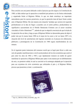 CAPÍTULO II
EVOLUCIÓN HISTÓRICA DE LA TRANSICIÓN Y SUS PROBLEMÁTICAS



Para concluir con este punto dedicado a todo el proceso que dio origen a la Constitución de
1980, se debe indicar que la oposición se manifestó por primera vez de forma cohesionada
y organizada frente al Régimen Militar, lo que sin duda constituye un importante
antecedentes para los sucesos posteriores, en que la oposición trata de hacer frente común
ante el Régimen Militar. De esta manera esta situación “produjo que sectores de izquierda
profundizaran en la idea de llegar a acuerdos con el centro político, produciéndose un
significativo acercamiento de el Partido Demócrata Cristiano con el sector socialista
vinculado a Carlos Altamirano”117, además de que se adquirió conciencia de que la lucha de
la oposición iba ser dura y larga ya que el Régimen Militar no demostraba ganas de dejar el
poder sino por lo menos hasta 1990 en el mejor de los casos y tal vez hasta 1997 si la
situación del nivel de autoritarismo del régimen mostrado en el proceso de elaboración,
plebiscito y promulgación de la Constitución de 1980 seguía manifestándose de esa
manera.


En el siguiente punto trataremos del consenso social que se logró para llevar a cabo una
serie de grandes manifestaciones a nivel social producto de la crisis económica que azotó el
país entre los años de 1982 y 1983 y que rápidamente tomaron un rumbo de querer
manifestar la oposición al Régimen Militar para optar d esta manera por un debilitamiento
de este y su posterior salida, lo cual se convirtió en la estrategia adoptada por la oposición
para esa coyuntura de crisis económica que enfrentaba el país y el Régimen Militar,
proceso que pasaremos a tratar a continuación.




117
      Op. Cit., ORTEGA FREI, EUGENIO., pág. 183.


                                                                                           116
 