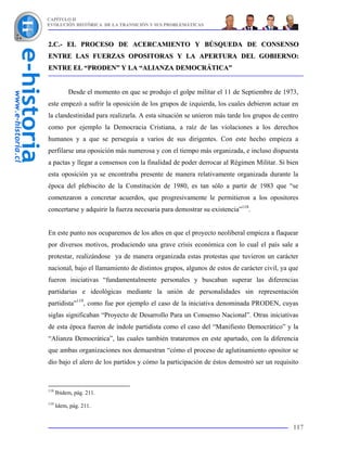 CAPÍTULO II
EVOLUCIÓN HISTÓRICA DE LA TRANSICIÓN Y SUS PROBLEMÁTICAS



2.C.- EL PROCESO DE ACERCAMIENTO Y BÚSQUEDA DE CONSENSO
ENTRE LAS FUERZAS OPOSITORAS Y LA APERTURA DEL GOBIERNO:
ENTRE EL “PRODEN” Y LA “ALIANZA DEMOCRÁTICA”


           Desde el momento en que se produjo el golpe militar el 11 de Septiembre de 1973,
este empezó a sufrir la oposición de los grupos de izquierda, los cuales debieron actuar en
la clandestinidad para realizarla. A esta situación se unieron más tarde los grupos de centro
como por ejemplo la Democracia Cristiana, a raíz de las violaciones a los derechos
humanos y a que se perseguía a varios de sus dirigentes. Con este hecho empieza a
perfilarse una oposición más numerosa y con el tiempo más organizada, e incluso dispuesta
a pactas y llegar a consensos con la finalidad de poder derrocar al Régimen Militar. Si bien
esta oposición ya se encontraba presente de manera relativamente organizada durante la
época del plebiscito de la Constitución de 1980, es tan sólo a partir de 1983 que “se
comenzaron a concretar acuerdos, que progresivamente le permitieron a los opositores
concertarse y adquirir la fuerza necesaria para demostrar su existencia”118.


En este punto nos ocuparemos de los años en que el proyecto neoliberal empieza a flaquear
por diversos motivos, produciendo una grave crisis económica con lo cual el país sale a
protestar, realizándose ya de manera organizada estas protestas que tuvieron un carácter
nacional, bajo el llamamiento de distintos grupos, algunos de estos de carácter civil, ya que
fueron iniciativas “fundamentalmente personales y buscaban superar las diferencias
partidarias e ideológicas mediante la unión de personalidades sin representación
partidista”119, como fue por ejemplo el caso de la iniciativa denominada PRODEN, cuyas
siglas significaban “Proyecto de Desarrollo Para un Consenso Nacional”. Otras iniciativas
de esta época fueron de índole partidista como el caso del “Manifiesto Democrático” y la
“Alianza Democrática”, las cuales también trataremos en este apartado, con la diferencia
que ambas organizaciones nos demuestran “cómo el proceso de aglutinamiento opositor se
dio bajo el alero de los partidos y cómo la participación de éstos demostró ser un requisito



118
      Ibidem, pág. 211.
119
      Idem, pág. 211.


                                                                                           117
 