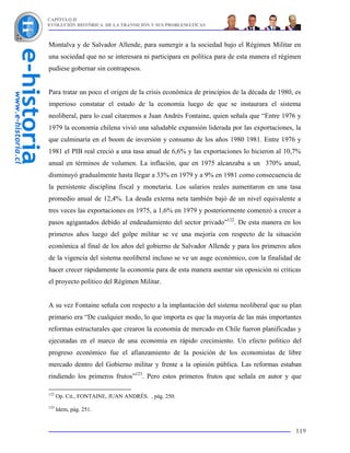 CAPÍTULO II
EVOLUCIÓN HISTÓRICA DE LA TRANSICIÓN Y SUS PROBLEMÁTICAS



Montalva y de Salvador Allende, para sumergir a la sociedad bajo el Régimen Militar en
una sociedad que no se interesara ni participara en política para de esta manera el régimen
pudiese gobernar sin contrapesos.


Para tratar un poco el origen de la crisis económica de principios de la década de 1980, es
imperioso constatar el estado de la economía luego de que se instaurara el sistema
neoliberal, para lo cual citaremos a Juan Andrés Fontaine, quien señala que “Entre 1976 y
1979 la economía chilena vivió una saludable expansión liderada por las exportaciones, la
que culminaría en el boom de inversión y consumo de los años 1980 1981. Entre 1976 y
1981 el PIB real creció a una tasa anual de 6,6% y las exportaciones lo hicieron al 10,7%
anual en términos de volumen. La inflación, que en 1975 alcanzaba a un 370% anual,
disminuyó gradualmente hasta llegar a 33% en 1979 y a 9% en 1981 como consecuencia de
la persistente disciplina fiscal y monetaria. Los salarios reales aumentaron en una tasa
promedio anual de 12,4%. La deuda externa neta también bajó de un nivel equivalente a
tres veces las exportaciones en 1975, a 1,6% en 1979 y posteriormente comenzó a crecer a
pasos agigantados debido al endeudamiento del sector privado”122. De esta manera en los
primeros años luego del golpe militar se ve una mejoría con respecto de la situación
económica al final de los años del gobierno de Salvador Allende y para los primeros años
de la vigencia del sistema neoliberal incluso se ve un auge económico, con la finalidad de
hacer crecer rápidamente la economía para de esta manera asentar sin oposición ni criticas
el proyecto político del Régimen Militar.


A su vez Fontaine señala con respecto a la implantación del sistema neoliberal que su plan
primario era “De cualquier modo, lo que importa es que la mayoría de las más importantes
reformas estructurales que crearon la economía de mercado en Chile fueron planificadas y
ejecutadas en el marco de una economía en rápido crecimiento. Un efecto político del
progreso económico fue el afianzamiento de la posición de los economistas de libre
mercado dentro del Gobierno militar y frente a la opinión pública. Las reformas estaban
rindiendo los primeros frutos”123. Pero estos primeros frutos que señala en autor y que

122
      Op. Cit., FONTAINE, JUAN ANDRÉS. , pág. 250.
123
      Idem, pág. 251.


                                                                                         119
 