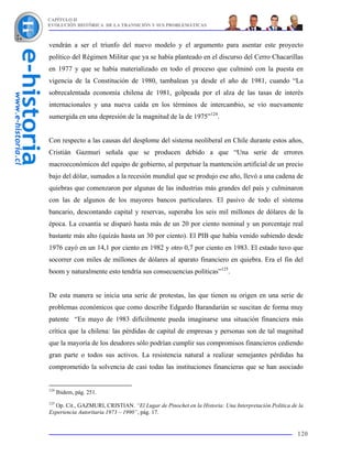 CAPÍTULO II
EVOLUCIÓN HISTÓRICA DE LA TRANSICIÓN Y SUS PROBLEMÁTICAS



vendrán a ser el triunfo del nuevo modelo y el argumento para asentar este proyecto
político del Régimen Militar que ya se había planteado en el discurso del Cerro Chacarillas
en 1977 y que se había materializado en todo el proceso que culminó con la puesta en
vigencia de la Constitución de 1980, tambalean ya desde el año de 1981, cuando “La
sobrecalentada economía chilena de 1981, golpeada por el alza de las tasas de interés
internacionales y una nueva caída en los términos de intercambio, se vio nuevamente
sumergida en una depresión de la magnitud de la de 1975”124.


Con respecto a las causas del desplome del sistema neoliberal en Chile durante estos años,
Cristián Gazmuri señala que se producen debido a que “Una serie de errores
macroeconómicos del equipo de gobierno, al perpetuar la mantención artificial de un precio
bajo del dólar, sumados a la recesión mundial que se produjo ese año, llevó a una cadena de
quiebras que comenzaron por algunas de las industrias más grandes del país y culminaron
con las de algunos de los mayores bancos particulares. El pasivo de todo el sistema
bancario, descontando capital y reservas, superaba los seis mil millones de dólares de la
época. La cesantía se disparó hasta más de un 20 por ciento nominal y un porcentaje real
bastante más alto (quizás hasta un 30 por ciento). El PIB que había venido subiendo desde
1976 cayó en un 14,1 por ciento en 1982 y otro 0,7 por ciento en 1983. El estado tuvo que
socorrer con miles de millones de dólares al aparato financiero en quiebra. Era el fin del
boom y naturalmente esto tendría sus consecuencias políticas”125.


De esta manera se inicia una serie de protestas, las que tienen su origen en una serie de
problemas económicos que como describe Edgardo Barandarián se suscitan de forma muy
patente “En mayo de 1983 difícilmente pueda imaginarse una situación financiera más
crítica que la chilena: las pérdidas de capital de empresas y personas son de tal magnitud
que la mayoría de los deudores sólo podrían cumplir sus compromisos financieros cediendo
gran parte o todos sus activos. La resistencia natural a realizar semejantes pérdidas ha
comprometido la solvencia de casi todas las instituciones financieras que se han asociado


124
      Ibidem, pág. 251.
125
  Op. Cit., GAZMURI, CRISTIAN. “El Lugar de Pinochet en la Historia: Una Interpretación Política de la
Experiencia Autoritaria 1973 – 1990”, pág. 17.


                                                                                                   120
 