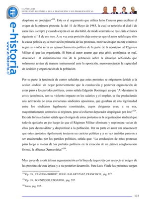 CAPÍTULO II
EVOLUCIÓN HISTÓRICA DE LA TRANSICIÓN Y SUS PROBLEMÁTICAS



desplome se produjera”128. Este es el argumento que utiliza Julio Canessa para explicar el
origen de la primera protesta: la del 11 de Mayo de 1983, la cual se repetiría el día11 de
cada mes, siempre y cuando cayera en un día hábil, de modo contrario se realizaría el lunes
siguiente al 11 de ese mes. A su vez esta posición deja entrever que el autor señala que sólo
la causa política es la motivación primaria de las protestas, motivación que en este contexto
según su visión sería un aprovechamiento político de la parte de la oposición al Régimen
Militar el que las organizaría. Si bien al autor asume que esta crisis económica es real,
desconoce         el entendimiento real de la población sobre la situación señalando que
solamente actúan de manera instrumental ante la oposición, menospreciando la capacidad
de decisión y organización de la población.


Por su parte la tendencia de centro señalaba que estas protestas se originaron debido a la
acción sindical sin negar posteriormente que la conducción y posterior organización de
estas pasó a los partidos políticos, como señala Edgardo Boeninger ya que “Al desatarse la
crisis económica, son su violento impacto en los salarios y el empleo, se fue produciendo
una activación de estas estructuras sindicales opositoras, que gozaban de alta legitimidad
entre los sindicatos legalmente constituidos, cuyos dirigentes eran, a su vez,
mayoritariamente contrarios al régimen, pese al esfuerzo depurador desplegado por éste”129.
De esta forma el autor señala que el origen de estas protestas es la organización sindical que
todavía quedaba en pie luego de que el Régimen Militar eliminara y suprimiera varias de
ellas para desmovilizar y despolitizar a la población. Por su parte el autor sin desconocer
que estas protestas rápidamente tuvieron un carácter político y a su vez también pasaron a
ser encabezadas por los partidos políticos, señala que: “La conducción de estas protestas
pasó luego a manos de los partidos políticos en la creación de un primer conglomerado
formal, la Alianza Democrática”130.


Muy parecida a esta última argumentación es la línea de izquierda con respecto al origen de
las protestas de esta época y a su posterior desarrollo. Para Luis Vitale las protestas surgen

128
      Op. Cit., CANESSA ROBERT, JULIO. BALART PÁEZ, FRANCISCO., pág. 327.
129
      Op. Cit., BOENINGER, EDGARDO., pág. 297.
130
      Idem, pág. 297.


                                                                                           122
 