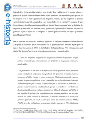 CAPÍTULO II
EVOLUCIÓN HISTÓRICA DE LA TRANSICIÓN Y SUS PROBLEMÁTICAS



bajo el alero de la actividad sindical y en donde “Las “poblaciones” o barrios urbano –
periféricos pobres fueron la espina dorsal de las protestas, con apreciable participación de
las mujeres y de la nueva generación de dirigentes jóvenes, que no aceptaban la política
verticalista de los partidos, negándose a ser manipulados por la cúpulas”131. A pesar de que
los pobladores de diferentes lugares debieron formar “Intercomunales” con la finalidad de
organizar y concordar sus protestas, estas igualmente cayeron bajo el alero de los partidos
políticos, o por lo menos así lo interpretó la opinión pública durante esta época y también
por el Régimen Militar.


Por su parte en una entrevista de Oscar Sepúlveda al dirigente democratacristiano Genaro
Arriagada en el marco de la convocatoria de la quinta protestas nacional fijada para el
Jueves 8 de Noviembre de 1983, el día Sábado 3 de Septiembre de 1983 este declaraba a el
diario “La Segunda” en torno al origen de estas protestas y su motivación:


      “- Como los dirigentes aseguran que no pueden controlar la protestas, surgen
      críticas señalando que cómo entonces son dirigentes si no pueden controlar a
      sus dirigidos.


      - La protesta no es un acto de manipulación de la oposición. Es un fenómeno
      social resultado de un fracaso muy profundo del gobierno, en cuatro planos a
      los menos: Político (nunca el gobierno en estos 10 años fue capaz de crear un
      sistema de partidos políticos, y una comunidad tan politizada como Santiago,
      sólo es manejable por la vía de la represión o por la vía sistema de partidos). El
      fracaso social se expresa en el hecho de que en el período 74 – 82 hubo una
      disminución del gasto social por habitante en Chile de alrededor del 20%, lo
      que significó la destrucción, especialmente en sectores populares, de servicios
      básicos de salud, vivienda y educación. El fracaso económico se traduce en
      términos generales en un 30 y tanto por ciento de cesantía (sumado PEM y
      POJH); y en las poblaciones obreras esos niveles superan el 50%. Realmente


131
  Op. Cit., VITALE, LUIS; MOULIAN, LUIS; CRUZ, LUIS; PALESTRO SANDRA; AVEDAÑO,
OCTAVIO; SALAS, VERÓNICA; PIWONKA, GONZALO., pág. 267, artículo de Luis Vitale.


                                                                                           123
 