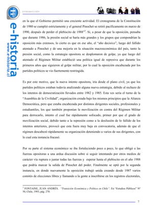 INTRODUCCIÓN



en la que el Gobierno permitió una creciente actividad. El cronograma de la Constitución
de 1980 se cumplió estrictamente y el general Pinochet se retiró pacíficamente en marzo de
1990, después de perder el plebiscito de 1988”3. Si, a pesar de que la oposición, pensaba
que durante 1986, la presión social se haría más grandes y los grupos que compondrían la
oposición más extensos, lo cierto es que en ese año, el “año decisivo”, luego del fallido
atentado a Pinochet y de una mejoría en la situación macroeconómica del país, tanto la
presión social, como la estrategia opositora se desplomaron de golpe, ya que luego del
atentado el Régimen Militar estableció una política igual de represiva que durante los
primeros años que siguieron al golpe militar, por lo cual la oposición encabezada por los
partidos políticos se vio fuertemente restringida.


Es por este motivo, que la nueva intento opositora, iría desde el plano civil, ya que los
partidos políticos estaban todavía analizando alguna nueva estrategia, debido al rechazo de
los intentos de democratización llevados entre 1982 y 1985. Esta ves sería el turno de la
“Asamblea de la Civilidad”, organización creada bajo los mismos principios que la Alianza
Democrática, pero que estaba encabezada por distintos dirigentes sociales, profesionales y
estudiantiles, los que también proponían la movilización en contra del Régimen Militar
para derrocarlo, intento el cual fue rápidamente sofocado, primer por que el grado de
movilización social, debido tanto a la represión como a la desilusión de lo fallido de los
intentos anteriores, provocó que esta fuera muy baja en convocatoria, además de que el
régimen descabezó rápidamente su organización deteniendo a varios de sus dirigentes, con
lo cual esta instancia fracasó.


Por su parte el sistema económico se iba fortaleciendo poco a poco, lo que obligó a las
fuerzas opositoras a una ardua discusión sobre si seguir intentando por otros medios de
carácter vía ruptura o juntar todas las fuerzas y esperar hasta el plebiscito en el año 1988
que podría marcar la salida de Pinochet del poder. Finalmente se optó por la segunda
instancia, en donde nuevamente la oposición trabajó unida creando desde 1987 varios
comités de elecciones libres y llamando a la gente a inscribirse en los registros electorales,


3
 FONTAINE, JUAN ANDRÉS. “Transición Económica y Política en Chile”. En “Estudios Públicos” Nº
50, Chile, 1993, pág. 270.


                                                                                           7
 