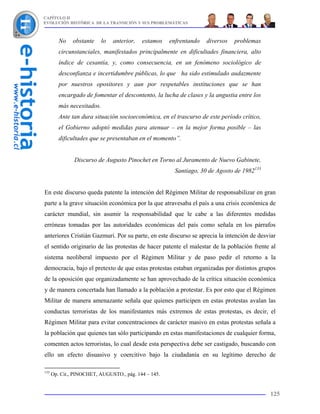 CAPÍTULO II
EVOLUCIÓN HISTÓRICA DE LA TRANSICIÓN Y SUS PROBLEMÁTICAS



         No    obstante   lo   anterior,   estamos    enfrentando   diversos   problemas
         circunstanciales, manifestados principalmente en dificultades financiera, alto
         índice de cesantía, y, como consecuencia, en un fenómeno sociológico de
         desconfianza e incertidumbre públicas, lo que ha sido estimulado audazmente
         por nuestros opositores y aun por respetables instituciones que se han
         encargado de fomentar el descontento, la lucha de clases y la angustia entre los
         más necesitados.
         Ante tan dura situación socioeconómica, en el trascurso de este período crítico,
         el Gobierno adoptó medidas para atenuar – en la mejor forma posible – las
         dificultades que se presentaban en el momento”.


               Discurso de Augusto Pinochet en Torno al Juramento de Nuevo Gabinete,
                                                        Santiago, 30 de Agosto de 1982133


En este discurso queda patente la intención del Régimen Militar de responsabilizar en gran
parte a la grave situación económica por la que atravesaba el país a una crisis económica de
carácter mundial, sin asumir la responsabilidad que le cabe a las diferentes medidas
erróneas tomadas por las autoridades económicas del país como señala en los párrafos
anteriores Cristián Gazmuri. Por su parte, en este discurso se aprecia la intención de desviar
el sentido originario de las protestas de hacer patente el malestar de la población frente al
sistema neoliberal impuesto por el Régimen Militar y de paso pedir el retorno a la
democracia, bajo el pretexto de que estas protestas estaban organizadas por distintos grupos
de la oposición que organizadamente se han aprovechado de la crítica situación económica
y de manera concertada han llamado a la población a protestar. Es por esto que el Régimen
Militar de manera amenazante señala que quienes participen en estas protestas avalan las
conductas terroristas de los manifestantes más extremos de estas protestas, es decir, el
Régimen Militar para evitar concentraciones de carácter masivo en estas protestas señala a
la población que quienes tan sólo participando en estas manifestaciones de cualquier forma,
comenten actos terroristas, lo cual desde esta perspectiva debe ser castigado, buscando con
ello un efecto disuasivo y coercitivo bajo la ciudadanía en su legítimo derecho de

133
      Op. Cit., PINOCHET, AUGUSTO., pág. 144 – 145.


                                                                                            125
 