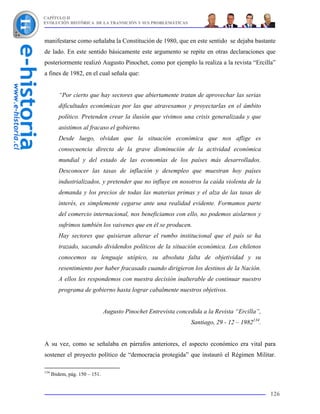 CAPÍTULO II
EVOLUCIÓN HISTÓRICA DE LA TRANSICIÓN Y SUS PROBLEMÁTICAS



manifestarse como señalaba la Constitución de 1980, que en este sentido se dejaba bastante
de lado. En este sentido básicamente este argumento se repite en otras declaraciones que
posteriormente realizó Augusto Pinochet, como por ejemplo la realiza a la revista “Ercilla”
a fines de 1982, en el cual señala que:


         “Por cierto que hay sectores que abiertamente tratan de aprovechar las serias
         dificultades económicas por las que atravesamos y proyectarlas en el ámbito
         político. Pretenden crear la ilusión que vivimos una crisis generalizada y que
         asistimos al fracaso el gobierno.
         Desde luego, olvidan que la situación económica que nos aflige es
         consecuencia directa de la grave disminución de la actividad económica
         mundial y del estado de las economías de los países más desarrollados.
         Desconocer las tasas de inflación y desempleo que muestran hoy países
         industrializados, y pretender que no influye en nosotros la caída violenta de la
         demanda y los precios de todas las materias primas y el alza de las tasas de
         interés, es simplemente cegarse ante una realidad evidente. Formamos parte
         del comercio internacional, nos beneficiamos con ello, no podemos aislarnos y
         sufrimos también los vaivenes que en él se producen.
         Hay sectores que quisieran alterar el rumbo institucional que el país se ha
         trazado, sacando dividendos políticos de la situación económica. Los chilenos
         conocemos su lenguaje utópico, su absoluta falta de objetividad y su
         resentimiento por haber fracasado cuando dirigieron los destinos de la Nación.
         A ellos les respondemos con nuestra decisión inalterable de continuar nuestro
         programa de gobierno hasta lograr cabalmente nuestros objetivos.


                                Augusto Pinochet Entrevista concedida a la Revista “Ercilla”,
                                                                 Santiago, 29 - 12 – 1982134.


A su vez, como se señalaba en párrafos anteriores, el aspecto económico era vital para
sostener el proyecto político de “democracia protegida” que instauró el Régimen Militar.

134
      Ibidem, pág. 150 – 151.


                                                                                                126
 