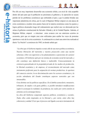 CAPÍTULO II
EVOLUCIÓN HISTÓRICA DE LA TRANSICIÓN Y SUS PROBLEMÁTICAS



Por ello era muy importante desarrollar una economía sólida y un nivel de vida aceptable
dentro del país para que la población no presionara al gobierno y la oposición no sacara
partido de los problemas económicos que enfrentaba el país y que le podían brindar una
importante plataforma de crítica, por lo cual el Régimen Militar empezó en esta época de
crisis económica a resaltar otros puntos fuera de la materia económica como los puntos y
logros políticos alcanzados luego del ordenamiento que realizó una ves derrocado por las
armas el gobierno constitucional de Salvador Allende y de la Unidad Popular. Además, el
Régimen Militar, empezó       a relacionar   estos avances con sus anteriores aciertos en
economía, pero que en ningún caso eran suficientes para acallar las voces de protestas
opositores a raíz de la crisis económica. A continuación se citará una entrevista realizada al
diario “La Nación” a comienzos de 1983, en donde señala que:


     “La obra que el Gobierno impulsa va más allá de una mera política económica.
     Nuestra liberación del marxismo y nuestra proyección como una nación
     soberana y libre son superiores a los planteamientos u oposiciones de carácter
     económico. El Gobierno optó por un sistema de economía social de mercado, y
     ello constituye una definición básica e inalterable. Consecuentemente la
     existencia generalizada de la propiedad privada de los medios de producción,
     la libertad económica y de empresa, el reconocimiento del mercado como
     instrumento preferente para la asignación de normas productivas, la apertura
     del comercio exterior, la no discriminación entre los sectores económicos y la
     acción subsidiaria del Estado constituyen aspectos esenciales que son
     intransables.
     Cosa distinta son las políticas específicas. En el ámbito arancelario, monetario,
     tributario, de empleo o de gasto público, es posible introducir modificaciones
     según lo aconsejan la realidad y la prudencia, las cuales por cierto estarán en
     armonía con la estrategia básica.
     La obra del Gobierno comprende aspectos políticos, económicos y sociales.
     Todos ellos están inspirados en la libertad y, por cierto, entre ellos hay
     coherencia y unidad. Creer que el proceso esté ligado a un mero instrumento de




                                                                                           127
 