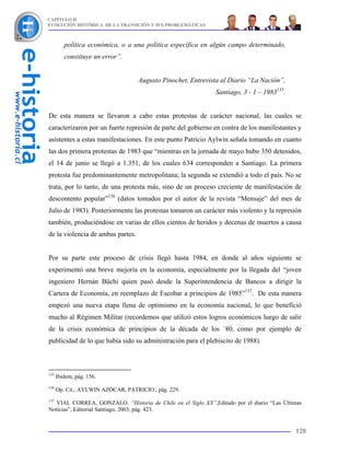 CAPÍTULO II
EVOLUCIÓN HISTÓRICA DE LA TRANSICIÓN Y SUS PROBLEMÁTICAS



         política económica, o a una política específica en algún campo determinado,
         constituye un error”.


                                   Augusto Pinochet, Entrevista al Diario “La Nación”,
                                                              Santiago, 3 - 1 – 1983135.


De esta manera se llevaron a cabo estas protestas de carácter nacional, las cuales se
caracterizaron por un fuerte represión de parte del gobierno en contra de los manifestantes y
asistentes a estas manifestaciones. En este punto Patricio Aylwin señala tomando en cuanto
las dos primera protestas de 1983 que “mientras en la jornada de mayo hubo 350 detenidos,
el 14 de junio se llegó a 1.351, de los cuales 634 corresponden a Santiago. La primera
protesta fue predominantemente metropolitana; la segunda se extendió a todo el país. No se
trata, por lo tanto, de una protesta más, sino de un proceso creciente de manifestación de
descontento popular”136 (datos tomados por el autor de la revista “Mensaje” del mes de
Julio de 1983). Posteriormente las protestas tomaron un carácter más violento y la represión
también, produciéndose en varias de ellos cientos de heridos y decenas de muertos a causa
de la violencia de ambas partes.


Por su parte este proceso de crisis llegó hasta 1984, en donde al años siguiente se
experimentó una breve mejoría en la economía, especialmente por la llegada del “joven
ingeniero Hernán Büchi quien pasó desde la Superintendencia de Bancos a dirigir la
Cartera de Economía, en reemplazo de Escobar a principios de 1985”137. De esta manera
empezó una nueva etapa llena de optimismo en la economía nacional, lo que benefició
mucho al Régimen Militar (recordemos que utilizó estos logros económicos luego de salir
de la crisis económica de principios de la década de los `80, como por ejemplo de
publicidad de lo que había sido su administración para el plebiscito de 1988).



135
      Ibidem, pág. 156.
136
      Op. Cit., AYLWIN AZÓCAR, PATRICIO., pág. 229.
137
   VIAL CORREA, GONZALO. “Historia de Chile en el Siglo XX”,Editado por el diario “Las Últimas
Noticias”, Editorial Santiago, 2003, pág. 423.


                                                                                           128
 