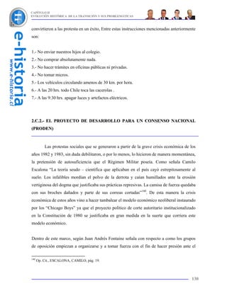 CAPÍTULO II
EVOLUCIÓN HISTÓRICA DE LA TRANSICIÓN Y SUS PROBLEMÁTICAS



convirtieron a las protesta en un éxito, Entre estas instrucciones mencionadas anteriormente
son:


1.- No enviar nuestros hijos al colegio.
2.- No comprar absolutamente nada.
3.- No hacer trámites en oficinas públicas ni privadas.
4.- No tomar micros.
5.- Los vehículos circulando amenos de 30 km. por hora.
6.- A las 20 hrs. todo Chile toca las cacerolas .
7.- A las 9:30 hrs. apagar luces y artefactos eléctricos.




2.C.2.- EL PROYECTO DE DESARROLLO PARA UN CONSENSO NACIONAL
(PRODEN)



          Las protestas sociales que se generaron a partir de la grave crisis económica de los
años 1982 y 1983, sin duda debilitaron, o por lo menos, lo hicieron de manera momentánea,
la pretensión de autosuficiencia que el Régimen Militar poseía. Como señala Camilo
Escalona “La teoría seudo – científica que aplicaban en el país cayó estrepitosamente al
suelo. Los infalibles mordían el polvo de la derrota y caían humillados ante la erosión
vertiginosa del dogma que justificaba sus prácticas represivas. La camisa de fuerza quedaba
con sus broches dañados y parte de sus correas cortadas”140. De esta manera la crisis
económica de estos años vino a hacer tambalear el modelo económico neoliberal instaurado
por los “Chicago Boys” ya que el proyecto político de corte autoritario institucionalizado
en la Constitución de 1980 se justificaba en gran medida en la suerte que corriera este
modelo económico.


Dentro de este marco, según Juan Andrés Fontaine señala con respecto a como los grupos
de oposición empiezan a organizarse y a tomar fuerza con el fin de hacer presión ante el

140
      Op. Cit., ESCALONA, CAMILO, pág. 19.



                                                                                           130
 
