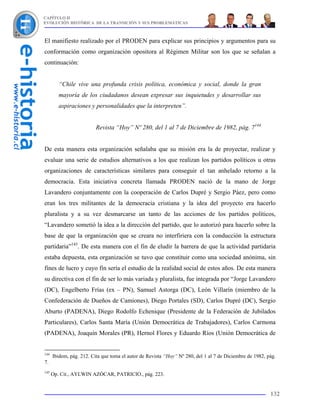 CAPÍTULO II
EVOLUCIÓN HISTÓRICA DE LA TRANSICIÓN Y SUS PROBLEMÁTICAS



El manifiesto realizado por el PRODEN para explicar sus principios y argumentos para su
conformación como organización opositora al Régimen Militar son los que se señalan a
continuación:


         “Chile vive una profunda crisis política, económica y social, donde la gran
         mayoría de los ciudadanos desean expresar sus inquietudes y desarrollar sus
         aspiraciones y personalidades que la interpreten”.


                          Revista “Hoy” Nº 280, del 1 al 7 de Diciembre de 1982, pág. 7144


De esta manera esta organización señalaba que su misión era la de proyectar, realizar y
evaluar una serie de estudios alternativos a los que realizan los partidos políticos u otras
organizaciones de características similares para conseguir el tan anhelado retorno a la
democracia. Esta iniciativa concreta llamada PRODEN nació de la mano de Jorge
Lavandero conjuntamente con la cooperación de Carlos Dupré y Sergio Páez, pero como
eran los tres militantes de la democracia cristiana y la idea del proyecto era hacerlo
pluralista y a su vez desmarcarse un tanto de las acciones de los partidos políticos,
“Lavandero sometió la idea a la dirección del partido, que lo autorizó para hacerlo sobre la
base de que la organización que se creara no interfiriera con la conducción la estructura
partidaria”145. De esta manera con el fin de eludir la barrera de que la actividad partidaria
estaba depuesta, esta organización se tuvo que constituir como una sociedad anónima, sin
fines de lucro y cuyo fin sería el estudio de la realidad social de estos años. De esta manera
su directiva con el fin de ser lo más variada y pluralista, fue integrada por “Jorge Lavandero
(DC), Engelberto Frías (ex – PN), Samuel Astorga (DC), León Villarín (miembro de la
Confederación de Dueños de Camiones), Diego Portales (SD), Carlos Dupré (DC), Sergio
Aburto (PADENA), Diego Rodolfo Echenique (Presidente de la Federación de Jubilados
Particulares), Carlos Santa María (Unión Democrática de Trabajadores), Carlos Carmona
(PADENA), Joaquín Morales (PR), Hernol Flores y Eduardo Ríos (Unión Democrática de


144
      Ibidem, pág. 212. Cita que toma el autor de Revista “Hoy” Nº 280, del 1 al 7 de Diciembre de 1982, pág.
7.
145
      Op. Cit., AYLWIN AZÓCAR, PATRICIO., pág. 223.


                                                                                                          132
 