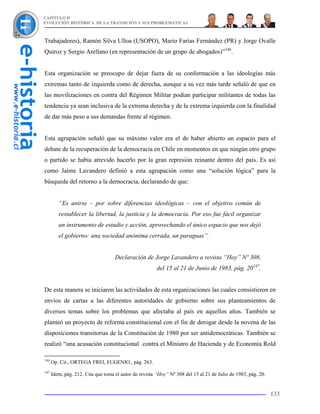 CAPÍTULO II
EVOLUCIÓN HISTÓRICA DE LA TRANSICIÓN Y SUS PROBLEMÁTICAS



Trabajadores), Ramón Silva Ulloa (USOPO), Mario Farías Fernández (PR) y Jorge Ovalle
Quiroz y Sergio Arellano (en representación de un grupo de abogados)”146.


Esta organización se preocupo de dejar fuera de su conformación a las ideologías más
extremas tanto de izquierda como de derecha, aunque a su vez más tarde señaló de que en
las movilizaciones en contra del Régimen Militar podían participar militantes de todas las
tendencia ya sean inclusiva de la extrema derecha y de la extrema izquierda con la finalidad
de dar más peso a sus demandas frente al régimen.


Esta agrupación señaló que su máximo valor era el de haber abierto un espacio para el
debate de la recuperación de la democracia en Chile en momentos en que ningún otro grupo
o partido se había atrevido hacerlo por la gran represión reinante dentro del país. Es así
como Jaime Lavandero definió a esta agrupación como una “solución lógica” para la
búsqueda del retorno a la democracia, declarando de que:


         “Es unirse – por sobre diferencias ideológicas – con el objetivo común de
         restablecer la libertad, la justicia y la democracia. Por eso fue fácil organizar
         un instrumento de estudio y acción, aprovechando el único espacio que nos dejó
         el gobierno: una sociedad anónima cerrada, un paraguas”.


                                    Declaración de Jorge Lavandero a revista “Hoy” Nº 308,
                                                        del 15 al 21 de Junio de 1983, pág. 20147.


De esta manera se iniciaron las actividades de esta organizaciones las cuales consistieron en
envíos de cartas a las diferentes autoridades de gobierno sobre sus planteamientos de
diversos temas sobre los problemas que afectaba al país en aquellos años. También se
planteó un proyecto de reforma constitucional con el fin de derogar desde la novena de las
disposiciones transitorias de la Constitución de 1980 por ser antidemocráticas. También se
realizó “una acusación constitucional contra el Ministro de Hacienda y de Economía Rold

146
      Op. Cit., ORTEGA FREI, EUGENIO., pág. 263.
147
      Idem, pág. 212. Cita que toma el autor de revista “Hoy” Nº 308 del 15 al 21 de Julio de 1983, pág. 20.


                                                                                                               133
 