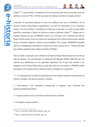 CAPÍTULO II
EVOLUCIÓN HISTÓRICA DE LA TRANSICIÓN Y SUS PROBLEMÁTICAS



Lüders”148, como también se impulsaron las movilizaciones que fueron conocidas como las
protestas civiles de 1983 y 1984 de las cuales este trabajo se refirió en el punto anterior.


Asimismo el interesante destacar la serie de conflictos que tuvo el PRODEN con la
naciente Alianza Democrática (organización a la cual nos referiremos en los siguientes
puntos). “En este conflicto, el problema de fondo que se discutió, se centró en quien debía
planificar, desarrollar y liderar las iniciativas contra el gobierno militar”149, disputa que se
produjo producto de que el PRODEN sostuvo un encuentro con el Ministro del interior
Sergio Onofre Jarpa, el cual no contó con la aprobación de la Alianza Democrática, además
de que el primero organizó y llamó a un acto público. Por su parte el PRODEN haciendo
gala de su independencia partidaria se reunió con ciertos sectores del ex – Partido Nacional
que estaban agrupados bajo la figura de Patricio Phillips.


Pero sin duda el encuentro con el Ministro del Interior Sergio Onofre Jarpa (en torno de un
plan de apertura y de acercamiento a la oposición del Régimen Militar elaborado por este
ministro que detallaremos en los apartados siguientes) fue el que más molestó a los
dirigentes de la Alianza Democrática ya que días antes de esa reunión, el PRODEN había
declarados cuales debían ser las condiciones para un diálogo con el gobierno:


“1.- La constitución de un gobierno generado por el más amplio consenso nacional entre las
Fuerzas Armadas y las fuerzas políticas y sociales.


2.- Convocatoria a una “Asamblea Constituyente o Congreso” para conformar una
institucionalidad democrática.


3.- Un gran acuerdo social y económico promovido por el Estado.


4.- Un amplio consenso político.



148
      Op. Cit., AYLWIN AZÓCAR, PATRICIO., pág. 224.
149
      Op. Cit., ORTEGA FREI, EUGENIO., pág. 213.


                                                                                               134
 