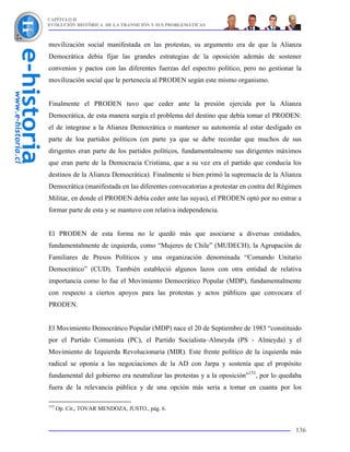CAPÍTULO II
EVOLUCIÓN HISTÓRICA DE LA TRANSICIÓN Y SUS PROBLEMÁTICAS



movilización social manifestada en las protestas, su argumento era de que la Alianza
Democrática debía fijar las grandes estrategias de la oposición además de sostener
convenios y pactos con las diferentes fuerzas del espectro político, pero no gestionar la
movilización social que le pertenecía al PRODEN según este mismo organismo.


Finalmente el PRODEN tuvo que ceder ante la presión ejercida por la Alianza
Democrática, de esta manera surgía el problema del destino que debía tomar el PRODEN:
el de integrase a la Alianza Democrática o mantener su autonomía al estar desligado en
parte de loa partidos políticos (en parte ya que se debe recordar que muchos de sus
dirigentes eran parte de los partidos políticos, fundamentalmente sus dirigentes máximos
que eran parte de la Democracia Cristiana, que a su vez era el partido que conducía los
destinos de la Alianza Democrática). Finalmente si bien primó la supremacía de la Alianza
Democrática (manifestada en las diferentes convocatorias a protestar en contra del Régimen
Militar, en donde el PRODEN debía ceder ante las suyas), el PRODEN optó por no entrar a
formar parte de esta y se mantuvo con relativa independencia.


El PRODEN de esta forma no le quedó más que asociarse a diversas entidades,
fundamentalmente de izquierda, como “Mujeres de Chile” (MUDECH), la Agrupación de
Familiares de Presos Políticos y una organización denominada “Comando Unitario
Democrático” (CUD). También estableció algunos lazos con otra entidad de relativa
importancia como lo fue el Movimiento Democrático Popular (MDP), fundamentalmente
con respecto a ciertos apoyos para las protestas y actos públicos que convocara el
PRODEN.


El Movimiento Democrático Popular (MDP) nace el 20 de Septiembre de 1983 “constituido
por el Partido Comunista (PC), el Partido Socialista–Almeyda (PS - Almeyda) y el
Movimiento de Izquierda Revolucionaria (MIR). Este frente político de la izquierda más
radical se oponía a las negociaciones de la AD con Jarpa y sostenía que el propósito
fundamental del gobierno era neutralizar las protestas y a la oposición”153, por lo quedaba
fuera de la relevancia pública y de una opción más seria a tomar en cuanta por los

153
      Op. Cit., TOVAR MENDOZA, JUSTO., pág. 6.


                                                                                        136
 