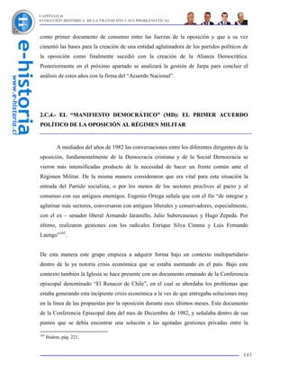 CAPÍTULO II
EVOLUCIÓN HISTÓRICA DE LA TRANSICIÓN Y SUS PROBLEMÁTICAS



como primer documento de consenso entre las fuerzas de la oposición y que a su vez
cimentó las bases para la creación de una entidad aglutinadora de los partidos políticos de
la oposición como finalmente sucedió con la creación de la Alianza Democrática.
Posteriormente en el próximo apartado se analizará la gestión de Jarpa para concluir el
análisis de estos años con la firma del “Acuerdo Nacional”.




2.C.4.- EL “MANIFIESTO DEMOCRÁTICO” (MD): EL PRIMER ACUERDO
POLÍTICO DE LA OPOSICIÓN AL RÉGIMEN MILITAR


           A mediados del años de 1982 las conversaciones entre los diferentes dirigentes de la
oposición, fundamentalmente de la Democracia cristiana y de la Social Democracia se
vieron más intensificadas producto de la necesidad de hacer un frente común ante el
Régimen Militar. De la misma manera consideraron que era vital para esta situación la
entrada del Partido socialista, o por los menos de los sectores proclives al pacto y al
consenso con sus antiguos enemigos. Eugenio Ortega señala que con el fin “de integrar y
aglutinar más sectores, conversaron con antiguos liberales y conservadores, especialmente,
con el ex – senador liberal Armando Jaramillo, Julio Subercaseaux y Hugo Zepeda. Por
último, realizaron gestiones con los radicales Enrique Silva Cimma y Luis Fernando
Luengo”163.


De esta manera este grupo empieza a adquirir forma bajo un contexto multipartidario
dentro de la ya notoria crisis económica que se estaba asentando en el país. Bajo este
contexto también la Iglesia se hace presente con un documento emanado de la Conferencia
episcopal denominado “El Renacer de Chile”, en el cual se abordaba los problemas que
estaba generando esta incipiente crisis económica a la ves de que entregaba soluciones muy
en la línea de las propuestas por la oposición durante esos últimos meses. Este documento
de la Conferencia Episcopal data del mes de Diciembre de 1982, y señalaba dentro de sus
puntos que se debía encontrar una solución a las agotadas gestiones privadas entre la

163
      Ibidem, pág. 221.


                                                                                            143
 