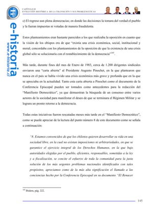 CAPÍTULO II
EVOLUCIÓN HISTÓRICA DE LA TRANSICIÓN Y SUS PROBLEMÁTICAS



c) El regreso aun plena democracias; en donde las decisiones la tomara del verdad el pueblo
y la fueran impuestas ni votadas de manera fraudulenta.


Estos planteamientos eran bastante parecidos a los que realizaba la oposición en cuanto que
la visión de los obispos era de que “existía una crisis económica, social, institucional y
moral, concordaba con los planteamientos de la oposición de que la existencia de una crisis
global sólo se solucionaría con el restablecimiento de la democracia”165.


Más tarde, durante fines del mes de Enero de 1983, cerca de 1.200 dirigentes sindicales
enviaron una “carta abierta” al Presidente Augusto Pinochet, en la que plantearon que
nunca en el país se había vivido una crisis económica más grave y profunda que en la que
se apreciaba en la actualidad. Tanto esta carta abierta a Pinochet como el documento de la
Conferencia Episcopal pueden ser tomados como antecedentes para la redacción del
“Manifiesto Democrático”, ya que demuestran la búsqueda de un consenso entre varios
actores de la sociedad para manifestar el deseo de que se terminara el Régimen Militar y se
lograra un pronto retorno a la democracia.


Todas estas iniciativas fueron rescatadas meses más tarde en el “Manifiesto Democrático”,
como se puede apreciar de la lectura del punto número 8 de este documento como se señala
a continuación:


         “8. Estamos convencidos de que los chilenos quieren desarrollar su vida en una
         sociedad libre, en la cual no existan imposiciones ni arbitrariedades, en que se
         garantice el ejercicio integral de los Derechos Humanos, en la que bajo
         autoridades elegidas por el pueblo, eficientes, responsables, sometidas a la ley
         y a fiscalización, se concite el esfuerzo de toda la comunidad para la justa
         solución de los más urgentes problemas nacionales identificados con tales
         propósitos, apreciamos como de la más alta significación el llamado a las
         conciencias hecho por la Conferencia Episcopal en su documento “El Renacer



165
      Ibidem, pág. 222.


                                                                                            145
 