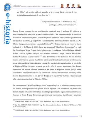 CAPÍTULO II
EVOLUCIÓN HISTÓRICA DE LA TRANSICIÓN Y SUS PROBLEMÁTICAS



         de Chile”, al término del año pasado, y la reciente Carta Abierta de los
         trabajadores en demanda de sus derechos”.


                                          Manifiesto Democrático, 14 de Marzo de 1983,
                                                     Santiago – Chile, punto número 8166.


Dentro de este contexto de una manifestación moderada ante el accionar del gobierno y
ante el desarrollo y manejo de la grave crisis económica, “En los primeros días de marzo, se
informó en los medios de prensa, que estaba pronto a aparecer un documento que firmarían
un sector de la derecha, y los partidos socialdemócrata, democratacristiano, radical, MAPU
Obrero Campesino, socialista e Izquierda Cristiana”167. De esta manera este rumor se hacer
realidad el 14 de Marzo de 1983, día en que aparece el “Manifiesto Democrático”, el cual
fue firmado por “Hugo Zepeda, Julio Subercaseaux, Luis Bosay, Dubenildo Jaque, Gabriel
Valdés, Patricio Aylwin, Enrique Silva Cimma, Fernando Luengo, Ramón Silva Ulloa,
Hernán Vodanovic y Julio Stuardo”168. Este documento no fue publicado por los distintos
medios informativos ya que el gobierno ejercía una férrea fiscalización de la información,
sobre todo cuando se trataba de dar a conocer los movimientos que ejecutaba la oposición
al Régimen Militar, incluso a pesar de que se les ofreció pagar a algunos de ellos, lo que
finalmente los medios aludidos rechazaron por temor al Régimen Militar, que ya había
censurado o simplemente sacado de circulación a varias radioemisoras, revistas y otros
medios de comunicación, ya sea por ser de oposición o por tratar materias vinculadas con
ella, o también por criticar al Régimen Militar.


De esta manera el “Manifiesto Democrático” se constituyó en el primer documento en que
las fuerzas de la oposición al Régimen Militar llegaban a un acuerdo de los puntos que
debían exigir a este, como también de la estrategia que se debía seguir para su consecución.
Además la firma de este documento, permitió que prosperaran, fructificaran y rindieran


166
      PORTAL DEL BICENTENARIO DE CHILE. En Internet: http://www. bicenentenario.cl
167
   Op. Cit., ORTEGA FREI, EUGENIO., pág. 223. Cita tomada por el autor de el diario “El Mercurio” del
11 de Marzo de 1983.
168
      PORTAL DEL BICENTENARIO DE CHILE. En Internet: http://www. bicenentenario.cl


                                                                                                  146
 
