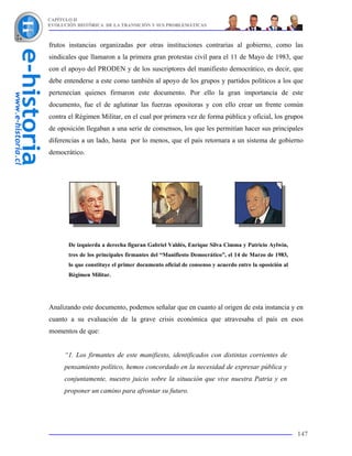 CAPÍTULO II
EVOLUCIÓN HISTÓRICA DE LA TRANSICIÓN Y SUS PROBLEMÁTICAS



frutos instancias organizadas por otras instituciones contrarias al gobierno, como las
sindicales que llamaron a la primera gran protestas civil para el 11 de Mayo de 1983, que
con el apoyo del PRODEN y de los suscriptores del manifiesto democrático, es decir, que
debe entenderse a este como también al apoyo de los grupos y partidos políticos a los que
pertenecían quienes firmaron este documento. Por ello la gran importancia de este
documento, fue el de aglutinar las fuerzas opositoras y con ello crear un frente común
contra el Régimen Militar, en el cual por primera vez de forma pública y oficial, los grupos
de oposición llegaban a una serie de consensos, los que les permitían hacer sus principales
diferencias a un lado, hasta por lo menos, que el país retornara a un sistema de gobierno
democrático.




       De izquierda a derecha figuran Gabriel Valdés, Enrique Silva Cimma y Patricio Aylwin,
       tres de los principales firmantes del “Manifiesto Democrático”, el 14 de Marzo de 1983,
       lo que constituye el primer documento oficial de consenso y acuerdo entre la oposición al
       Régimen Militar.




Analizando este documento, podemos señalar que en cuanto al origen de esta instancia y en
cuanto a su evaluación de la grave crisis económica que atravesaba el país en esos
momentos de que:


     “1. Los firmantes de este manifiesto, identificados con distintas corrientes de
     pensamiento político, hemos concordado en la necesidad de expresar pública y
     conjuntamente, nuestro juicio sobre la situación que vive nuestra Patria y en
     proponer un camino para afrontar su futuro.




                                                                                                   147
 