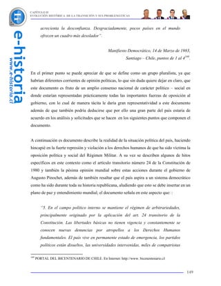 CAPÍTULO II
EVOLUCIÓN HISTÓRICA DE LA TRANSICIÓN Y SUS PROBLEMÁTICAS



         acrecienta la desconfianza. Desgraciadamente, pocos países en el mundo
         ofrecen un cuadro más desolador”.


                                                Manifiesto Democrático, 14 de Marzo de 1983,
                                                           Santiago – Chile, puntos de 1 al 4169.


En el primer punto se puede apreciar de que se define como un grupo pluralista, ya que
habrían diferentes corrientes de opinión políticas, lo que sin duda quiere dejar en claro, que
este documento es fruto de un amplio consenso nacional de carácter político – social en
donde estarían representadas prácticamente todas las importantes fuerzas de oposición al
gobierno, con lo cual de manera tácita le daría gran representatividad a este documento
además de que también podría deducirse que por ello una gran parte del país estaría de
acuerdo en los análisis y solicitudes que se hacen en los siguientes puntos que componen el
documento.


A continuación es documento describe la realidad de la situación política del país, haciendo
hincapié en la fuerte represión y violación a los derechos humanos de que ha sido víctima la
oposición política y social del Régimen Militar. A su vez se describen algunos de hitos
específicos en este contexto como el artículo transitorio número 24 de la Constitución de
1980 y también la pésima opinión mundial sobre estas acciones durante el gobierno de
Augusto Pinochet, además de también resaltar que el país aspira a un sistema democrático
como ha sido durante toda su historia republicana, aludiendo que esto se debe insertar en un
plano de paz y entendimiento mundial; el documento señala en este aspecto que: :


         “5. En el campo político interno se mantiene el régimen de arbitrariedades,
         principalmente originado por la aplicación del art. 24 transitorio de la
         Constitución. Las libertades básicas no tienen vigencia y constantemente se
         conocen nuevas denuncias por atropellos a los Derechos Humanos
         fundamentales. El país vive en permanente estado de emergencia, los partidos
         políticos están disueltos, las universidades intervenidas, miles de compatriotas

169
      PORTAL DEL BICENTENARIO DE CHILE. En Internet: http://www. bicenentenario.cl


                                                                                              149
 
