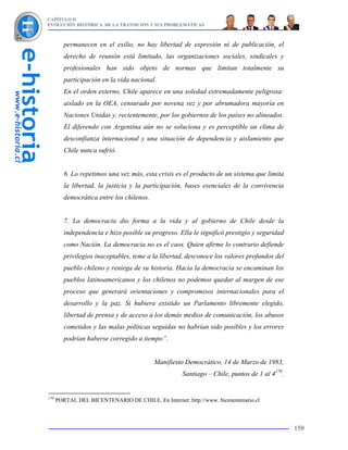 CAPÍTULO II
EVOLUCIÓN HISTÓRICA DE LA TRANSICIÓN Y SUS PROBLEMÁTICAS



         permanecen en el exilio, no hay libertad de expresión ni de publicación, el
         derecho de reunión está limitado, las organizaciones sociales, sindicales y
         profesionales han sido objeto de normas que limitan totalmente su
         participación en la vida nacional.
         En el orden externo, Chile aparece en una soledad extremadamente peligrosa:
         aislado en la OEA, censurado por novena vez y por abrumadora mayoría en
         Naciones Unidas y, recientemente, por los gobiernos de los países no alineados.
         El diferendo con Argentina aún no se soluciona y es perceptible un clima de
         desconfianza internacional y una situación de dependencia y aislamiento que
         Chile nunca sufrió.


         6. Lo repetimos una vez más, esta crisis es el producto de un sistema que limita
         la libertad, la justicia y la participación, bases esenciales de la convivencia
         democrática entre los chilenos.


         7. La democracia dio forma a la vida y al gobierno de Chile desde la
         independencia e hizo posible su progreso. Ella le significó prestigio y seguridad
         como Nación. La democracia no es el caos. Quien afirme lo contrario defiende
         privilegios inaceptables, teme a la libertad, desconoce los valores profundos del
         pueblo chileno y reniega de su historia. Hacia la democracia se encaminan los
         pueblos latinoamericanos y los chilenos no podemos quedar al margen de ese
         proceso que generará orientaciones y compromisos internacionales para el
         desarrollo y la paz. Si hubiera existido un Parlamento libremente elegido,
         libertad de prensa y de acceso a los demás medios de comunicación, los abusos
         cometidos y las malas políticas seguidas no habrían sido posibles y los errores
         podrían haberse corregido a tiempo”.


                                           Manifiesto Democrático, 14 de Marzo de 1983,
                                                     Santiago – Chile, puntos de 1 al 4170.


170
      PORTAL DEL BICENTENARIO DE CHILE. En Internet: http://www. bicenentenario.cl



                                                                                              150
 