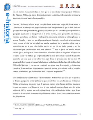 CAPÍTULO II
EVOLUCIÓN HISTÓRICA DE LA TRANSICIÓN Y SUS PROBLEMÁTICAS



De esta manera el documento deja en claro que es la mayoría del país el que pide el término
del Régimen Militar, ya fueran democratacristiano, socialistas, independientes e inclusive
algunos sectores de la derecha democrática.


Canessa y Balart se refieren a que este pluralismo alcanzando luego del plebiscito de la
Constitución de 1980 por los grupos de la oposición era igualmente el que se daba entre los
que apoyaban al Régimen Militar, por ello que señala que “La verdad es que el problema de
qué papel jugar paro no desaparecer de la arena política, dedo que cientos de miles de
personas que alguna vez habían votado por la democracia cristiana se habían plegado al
general Pinochet – tanto por que él encarnaba una alternativa clara frente al comunismo,
como porque el tipo de sociedad que estaba surgiendo de la gestión militar era la
materialización de lo que ellos habían creído ver un día en dicho partido – se fue
resolviendo por circunstancias más bien fortuitas”171. Por su parte los mismo autores
señalan que la participan de ciertos sectores de la derecha dentro de los grupos de oposición
se debía a que “ a medida que se profundizaba la crisis económica y cuando la cesantía
alcanzaba un nivel que no se había visto aquí desde la primera parte de los años 30,
apareciendo la primeras grietas en la fachada de unidad que rodeaba al presidente Pinochet.
El Partido Nacional – con mayor exactitud, un sector muy determinado y ciertamente
conspicuo de sus antiguos simpatizantes – comenzó alejarse y formó más tarde el pequeño
Partido Republicano, que de inmediato pasó a engrosar la oposición”172.


Esta referencia que hacen Canessa y Balart apunta a declarar más que nada que el sector de
la derecha que pasó a formar parte de la oposición lo hizo con un afán de que el Régimen
Militar terminara de improviso para de que esta manera estas fuerzas políticas pasaran a
ocupar sus puestos en el Congreso y en la vida nacional como era hasta antes del golpe
militar de 1973 y no con una real motivación de crítica al Régimen Militar, o un deseo
verdadero de retornar a un sistema de gobierno de carácter democrático como existía antes
del golpe militar.



171
      Op. Cit., CANESSA ROBERT, JULIO. BALART PÁEZ, FRANCISCO., pág. 329.
172
      Idem, pág. 330.


                                                                                          151
 