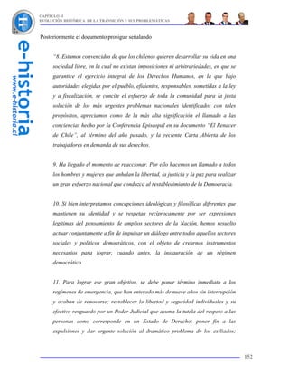 CAPÍTULO II
EVOLUCIÓN HISTÓRICA DE LA TRANSICIÓN Y SUS PROBLEMÁTICAS



Posteriormente el documento prosigue señalando


     “8. Estamos convencidos de que los chilenos quieren desarrollar su vida en una
     sociedad libre, en la cual no existan imposiciones ni arbitrariedades, en que se
     garantice el ejercicio integral de los Derechos Humanos, en la que bajo
     autoridades elegidas por el pueblo, eficientes, responsables, sometidas a la ley
     y a fiscalización, se concite el esfuerzo de toda la comunidad para la justa
     solución de los más urgentes problemas nacionales identificados con tales
     propósitos, apreciamos como de la más alta significación el llamado a las
     conciencias hecho por la Conferencia Episcopal en su documento “El Renacer
     de Chile”, al término del año pasado, y la reciente Carta Abierta de los
     trabajadores en demanda de sus derechos.


     9. Ha llegado el momento de reaccionar. Por ello hacemos un llamado a todos
     los hombres y mujeres que anhelan la libertad, la justicia y la paz para realizar
     un gran esfuerzo nacional que conduzca al restablecimiento de la Democracia.


     10. Si bien interpretamos concepciones ideológicas y filosóficas diferentes que
     mantienen su identidad y se respetan recíprocamente por ser expresiones
     legítimas del pensamiento de amplios sectores de la Nación, hemos resuelto
     actuar conjuntamente a fin de impulsar un diálogo entre todos aquellos sectores
     sociales y políticos democráticos, con el objeto de crearnos instrumentos
     necesarios para lograr, cuando antes, la instauración de un régimen
     democrático.


     11. Para lograr ese gran objetivo, se debe poner término inmediato a los
     regímenes de emergencia, que han enterado más de nueve años sin interrupción
     y acaban de renovarse; restablecer la libertad y seguridad individuales y su
     efectivo resguardo por un Poder Judicial que asuma la tutela del respeto a las
     personas como corresponde en un Estado de Derecho; poner fin a las
     expulsiones y dar urgente solución al dramático problema de los exiliados;



                                                                                         152
 