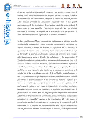 CAPÍTULO II
EVOLUCIÓN HISTÓRICA DE LA TRANSICIÓN Y SUS PROBLEMÁTICAS



     ejercer en plenitud las libertades de expresión y de opinión y los derechos de
     reunión y asociación, eliminándose las medidas que los restringen; recuperar
     la autonomía de las Universidades y regular la vida de los partidos políticos.
     Estas medidas crearían las condiciones necesarias para el más pronto
     funcionamiento de las instituciones democráticas, particularmente mediante la
     convocatoria a una Asamblea Constituyente integrada por las distintas
     corrientes de opinión y, la adopción de un sistema electoral que garantice la
     libre, informada y auténtica expresión de la voluntad ciudadana.


     12. Los gravísimos problemas económicos y sociales que se afrontan deberían
     ser abordados de inmediato, con un programa de emergencia que cuente con
     amplio consenso y ponga en marcha la capacidad de la industria, la
     agricultura, la construcción, la minería y demás actividades productivas, a fin
     de dar empleo y resolver las demandas sociales más urgentes. Este consenso
     deberá concertarse entre el Estado, los trabajadores y los empresarios. El
     Estado, desde el inicio de la República, ha desempeñado una misión vital en la
     sociedad chilena: Su acción dinámica y eficiente para orientar e impulsar la
     actividad económica, sin salirse de la órbita que le es propia, debe velar,
     también, por una equitativa distribución de la riqueza que contribuya a la
     satisfacción de las necesidades esenciales de la población, particularmente, en
     esta crítica coyuntura en que la política económica implementada ha reducido
     gravemente el poder adquisitivo de los sectores de menores ingresos y su
     derecho a una vida digna. La participación activa de los trabajadores, sin la
     cual no podría realizarse una recuperación económica ni establecer un régimen
     democrático sólido, dignificará su esfuerzo e imprimirá un sentido social a la
     producción de los bienes. A su vez, la participación empresarial desvinculada
     del propósito de concentración económica y sujeta a normas de bien colectivo,
     estimulará su capacidad creativa y la reactivación. De este modo, se
     contribuirá a que la Democracia que se construya sea la expresión de toda la
     comunidad. No se propone un consenso estático, que congele las injusticias,
     sino un proceso de acuerdos dinámicos que en libertad y con responsabilidad



                                                                                       153
 