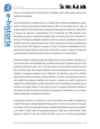 INTRODUCCIÓN



ocurre con los pactos entre la Concertación, la derecha y entre ambos grupos, proceso que
también será analizado.


Esta tesis principal se complementará con el análisis de las diferentes problemáticas que ha
tenido el proceso transicional en Chile luego de 1990. de esta manera por un lado, el
segundo capítulo de este trabajo que se encargará de desarrollar esta dos tesis, a partir desde
el proceso de redacción y promulgación de la Constitución de 1980 (teniendo como
antecedente el proceso transicional señalado desde el discurso del Cerro Chacarillas en
Julio de 1977) hasta la actualidad en donde se verán los consensos establecidos tanto por el
gobierno como por la oposición para llevar a cabo el proceso de transición a la democracia
en el país desde 1990. Desde ese momento se verán las diferentes problemáticas de este
proceso para intentar dilucidar cual ha sido el desarrollo en cuanto a logros de la transición
y con ello intentar esbozar una repuesta sobre la conclusión o no de este proceso.


Finalmente debemos señalar que todo este trabajo tiene un soporte didáctico anexado, en el
cual se tratan todas estas problemáticas y en donde se busca que el alumno tenga una visión
general de este proceso, pero a la vez un conocimiento de ciertos hechos específicos que le
han ido dando forma. Este material didáctico consiste principalmente en un proyecto que
replantea el programa propuesto por el Ministerio de Educación luego de la reforma
educacional, en donde se aborda el régimen Militar y el retorno a la democracia, como una
sola unidad. Este proyecto modifica esta situación y propone su estudio a partir de la
llegada de la Unidad popular al poder, observando todo el desarrollo de su período que se
terminó con el golpe militar, el cual inicia la era de un régimen fuertemente autoritario,
para luego dar paso al proceso de transición ala democracia, básicamente con las mismas
temáticas planteadas a lo largo de este trabajo.


Este proyecto educativo, se sustenta en el uso de las fuentes como medio de comprensión
imparcial del proceso de aprendizaje del alumno, para lo cual se anexa junto con las guías
de estudio, un CD, el cual recopila una gran variedad de documentos, discursos (transcritos
y en audio) y videos sobre los principales procesos e hitos que se han llevado a cabo
durante los últimos 33 años de la historia de Chile, y que a su vez la han ideo perfilando



                                                                                            10
 