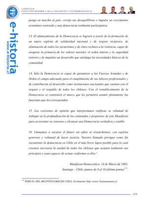 CAPÍTULO II
EVOLUCIÓN HISTÓRICA DE LA TRANSICIÓN Y SUS PROBLEMÁTICAS



         ponga en marcha al país, corrija sus desequilibrios e impulse un crecimiento
         económico sostenido y una democracia realmente participativa.


         13. El afianzamiento de la Democracia se logrará a través de la formación de
         un nuevo espíritu de solidaridad nacional y de respeto recíproco, de
         eliminación de todos los sectarismos y de claro rechazo a la violencia, capaz de
         asegurar la primacía de los valores morales, el orden interno y la seguridad
         exterior y de impulsar un desarrollo que satisfaga las necesidades básicas de la
         comunidad.


         14. Sólo la Democracia es capaz de garantizar a las Fuerzas Armadas y de
         Orden el campo adecuado para el cumplimiento de sus labores profesionales y
         de contribución al desarrollo como instituciones nacionales que cuenten con el
         respeto y el respaldo de todos los chilenos. Con el restablecimiento de la
         Democracia se construirá el marco que les permitirá asumir plenamente las
         funciones que les corresponden.


         15. Las corrientes de opinión que interpretamos ratifican su voluntad de
         trabajar en la profundización de los contenidos y propósitos de este Manifiesto
         para acrecentar su consenso y alcanzar una Democracia verdadera y estable.


         16. Llamamos a encarar el futuro sin odios ni revanchismos, con espíritu
         generoso y voluntad de hacer justicia. Nuestro llamado persigue como fin
         reconstruir la democracia en Chile en el más breve lapso posible para lo cual
         creemos necesaria la unidad de todos los chilenos que acepten lealmente sus
         principios y sean capaces de actuar conformes a ellos”.


                                           Manifiesto Democrático, 14 de Marzo de 1983,
                                    Santiago – Chile, puntos de 8 al 16 (último punto)173.


173
      PORTAL DEL BICENTENARIO DE CHILE. En Internet: http://www. bicenentenario.cl



                                                                                             154
 