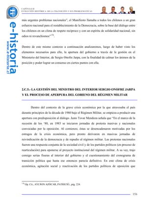 CAPÍTULO II
EVOLUCIÓN HISTÓRICA DE LA TRANSICIÓN Y SUS PROBLEMÁTICAS



más urgentes problemas nacionales”, el Manifiesto llamaba a todos los chilenos a un gran
esfuerzo nacional para el restablecimiento de la Democracia, sobre la base del diálogo entre
los chilenos en un clima de respeto recíproco y con un espíritu de solidaridad nacional, sin
odios ni revanchismos”176.


Dentro de este mismo contexto a continuación analizaremos, luego de haber visto los
elementos necesarios para ello, la apertura del gobierno a través de la gestión en el
Ministerio del Interior, de Sergio Onofre Jarpa, con la finalidad de calmar los ánimos de la
posición y poder lograr un consenso en ciertos puntos con ella.




2.C.5.- LA GESTIÓN DEL MINISTRO DEL INTERIOR SERGIO ONOFRE JARPA
Y EL PROCESO DE APERPURA DEL GOBIENO DEL RÉGIMEN MILITAR



          Dentro del contexto de la grave crisis económica por la que atravesaba el país
durante principios de la década de 1980 bajo el Régimen Militar, se empieza a producir una
apertura con predisposición al diálogo. Justo Tovar Mendoza señala que “En el marco de la
recesión de los ‘80, en 1983 se iniciaron jornadas de protesta masivas y nacionales
convocadas por la oposición. Al comienzo, éstas se desencadenaron motivadas por los
estragos de la crisis económica, pero pronto derivaron en masivas jornadas de
reivindicación de la democracia y de repudio al régimen militar. Las protestas nacionales
fueron una respuesta conjunta de la sociedad civil y de los partidos políticos (en proceso de
rearticulación) para oponerse al proyecto institucional del régimen militar. A su vez, trajo
consigo serias fisuras al interior del gobierno y el cuestionamiento del cronograma de
transición política que hasta ese entonces parecía definitivo. En este clima de crisis
económica, agitación social y reactivación de los partidos políticos de oposición que




176
      Op. Cit., AYLWIN AZÓCAR, PATRICIO., pág. 224.


                                                                                          156
 