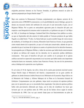 CAPÍTULO II
EVOLUCIÓN HISTÓRICA DE LA TRANSICIÓN Y SUS PROBLEMÁTICAS



originaba presiones internas en las Fuerzas Armadas, el gobierno anunció un plan de
apertura preparado por Sergio Onofre Jarpa”177.


Bajo este contexto la Democracia Cristiana conjuntamente con algunos sectores de la
oposición como el PRODEN comenzaron a ver la posibilidad de crear el diálogo, que por lo
demás era necesario dentro del ambiente de crisis por el cual atravesaba el país, con el
Régimen Militar. Por su parte un antecedente agravante para la situación del país con
respecto a una búsqueda de consenso entre la oposición y el gobierno era que el 1 de Mayo
de 1983, el Arzobispo de Santiago, Cardenal Raúl Silva Henríquez hizo público su retiro,
ya que en Septiembre del año anterior lo había pedido al Vaticano producto de que había
llegado a su edad límite: 75 años. La Santa Sede por su parte nombró luego de varios meses
de meditarlo, al Arzobispo de La Serena, Monseñor Juan Francisco Fresno, lo que generaba
cierto miedo dentro de la oposición, ya que se le tenía por conservador, además de que se
pensaba de que el accionar de la Iglesia en cuanto a la protección de los derechos humanos,
los perseguidos por el Régimen Militar, y todas las acciones que había hecho anteriormente
la Iglesia en defensa del respeto de los derechos de la oposición podían debilitares
ciertamente. Pero para el beneficio del país este cambio en la jerarquía de la iglesia
católica nacional no repercutió mayormente en el accionar que había tenido esta importante
institución hasta ese momento, incluso Juan Francisco Fresno, fue uno de los promotores
entre el diálogo de la oposición con el gobierno.


Es así como el 10 de Agosto, tan sólo a horas de la cuarta gran protesta nacional asume
Sergio Onofre Jarpa el Ministerio del Interior, conjuntamente en un gran cambio de
gabinete en donde destacan Andrés Passicot en el Ministerio de Economía, Hugo Gálvez en
el Ministerio del Trabajo y Alfonso Márquez de la Plata en la Secretaría General de
Gobierno. Conjuntamente con este gabinete, Jarpa inició un proceso de apertura política
para con la oposición que ya se encontraba bien organizada. Este plan de apertura política
había sido previamente elaborado por Jarpa, con la idea de restablecer las leyes que
tuviesen que ver con política antes de 1989, una de las fechas claves según la misma
Constitución de 1980. Una vez que asumió Jarpa puso en funcionamiento un plan de

177
      Op. Cit., TOVAR MENDOZA, JUSTO., pág. 5.


                                                                                        157
 