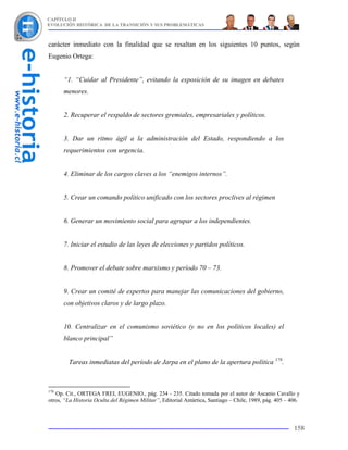 CAPÍTULO II
EVOLUCIÓN HISTÓRICA DE LA TRANSICIÓN Y SUS PROBLEMÁTICAS



carácter inmediato con la finalidad que se resaltan en los siguientes 10 puntos, según
Eugenio Ortega:


      “1. “Cuidar al Presidente”, evitando la exposición de su imagen en debates
      menores.


      2. Recuperar el respaldo de sectores gremiales, empresariales y políticos.


      3. Dar un ritmo ágil a la administración del Estado, respondiendo a los
      requerimientos con urgencia.


      4. Eliminar de los cargos claves a los “enemigos internos”.


      5. Crear un comando político unificado con los sectores proclives al régimen


      6. Generar un movimiento social para agrupar a los independientes.


      7. Iniciar el estudio de las leyes de elecciones y partidos políticos.


      8. Promover el debate sobre marxismo y período 70 – 73.


      9. Crear un comité de expertos para manejar las comunicaciones del gobierno,
      con objetivos claros y de largo plazo.


      10. Centralizar en el comunismo soviético (y no en los políticos locales) el
      blanco principal”


        Tareas inmediatas del período de Jarpa en el plano de la apertura política 178.



178
   Op. Cit., ORTEGA FREI, EUGENIO., pág. 234 - 235. Citado tomada por el autor de Ascanio Cavallo y
otros, “La Historia Oculta del Régimen Militar”, Editorial Antártica, Santiago – Chile, 1989, pág. 405 – 406.



                                                                                                          158
 