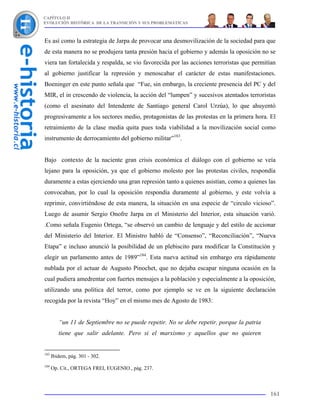 CAPÍTULO II
EVOLUCIÓN HISTÓRICA DE LA TRANSICIÓN Y SUS PROBLEMÁTICAS



Es así como la estrategia de Jarpa de provocar una desmovilización de la sociedad para que
de esta manera no se produjera tanta presión hacia el gobierno y además la oposición no se
viera tan fortalecida y respalda, se vio favorecida por las acciones terroristas que permitían
al gobierno justificar la represión y menoscabar el carácter de estas manifestaciones.
Boeninger en este punto señala que “Fue, sin embargo, la creciente presencia del PC y del
MIR, el in crescendo de violencia, la acción del “lumpen” y sucesivos atentados terroristas
(como el asesinato del Intendente de Santiago general Carol Urzúa), lo que ahuyentó
progresivamente a los sectores medio, protagonistas de las protestas en la primera hora. El
retraimiento de la clase media quita pues toda viabilidad a la movilización social como
instrumento de derrocamiento del gobierno militar”183.


Bajo contexto de la naciente gran crisis económica el diálogo con el gobierno se veía
lejano para la oposición, ya que el gobierno molesto por las protestas civiles, respondía
duramente a estas ejerciendo una gran represión tanto a quienes asistían, como a quienes las
convocaban, por lo cual la oposición respondía duramente al gobierno, y este volvía a
reprimir, convirtiéndose de esta manera, la situación en una especie de “circulo vicioso”.
Luego de asumir Sergio Onofre Jarpa en el Ministerio del Interior, esta situación varió.
.Como señala Eugenio Ortega, “se observó un cambio de lenguaje y del estilo de accionar
del Ministerio del Interior. El Ministro habló de “Consenso”, “Reconciliación”, “Nueva
Etapa” e incluso anunció la posibilidad de un plebiscito para modificar la Constitución y
elegir un parlamento antes de 1989”184. Esta nueva actitud sin embargo era rápidamente
nublada por el actuar de Augusto Pinochet, que no dejaba escapar ninguna ocasión en la
cual pudiera amedrentar con fuertes mensajes a la población y especialmente a la oposición,
utilizando una política del terror, como por ejemplo se ve en la siguiente declaración
recogida por la revista “Hoy” en el mismo mes de Agosto de 1983:


         “un 11 de Septiembre no se puede repetir. No se debe repetir, porque la patria
         tiene que salir adelante. Pero si el marxismo y aquellos que no quieren


183
      Ibidem, pág. 301 - 302.
184
      Op. Cit., ORTEGA FREI, EUGENIO., pág. 237.



                                                                                           161
 