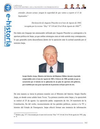 CAPÍTULO II
EVOLUCIÓN HISTÓRICA DE LA TRANSICIÓN Y SUS PROBLEMÁTICAS



      entender, desean actuar, tengan la seguridad de que vamos a repetir el 11 de
      Septiembre”


                           Declaración de Augusto Pinochet en el mes de Agosto de 1983,
                recogida por la revista “Hoy” Nº 318 del 24 al 30 de Agosto de 1983185.


Sin duda este lenguaje tan amenazador utilizado por Augusto Pinochet se contraponía a la
apertura política de Jarpa, ya que ambas estrategias eran en todo sentido muy contrapuestas,
lo que generaba cierta desconfianza dentro de la oposición ante la actitud asumida por el
ministro Jarpa.




            Sergio Onofre Jarpa, Ministro del Interior del Régimen Militar durante el período
            comprendido entre el mes de Agosto de 1983 y Febrero de 1985, período en que se
            caracterizó por el intento de la aplicación de un plan de apertura del gobierno,
            pero también por una gran represión de la protestas civil por parte de este.




De esta manera se inicia la primera reunión con el Ministro del Interior, Sergio Onofre
Jarpa, en donde como señala Justo Tovar, “La primera reunión entre Jarpa y la oposición6
se realizó el 25 de agosto. La oposición pedía: suspensión de Art. 24 transitorio de la
Constitución, fin del exilio, reconocimiento de los partidos políticos, acceso a la TV y
término del Estado de Emergencia. Jarpa ofreció formar una instancia de información


185
    Ibidem, pág. 237. Cita tomada por el autor de la revista “Hoy” Nº 318 del 24 al 30 de agosto de 1983, pág.
8 - 9.


                                                                                                           162
 