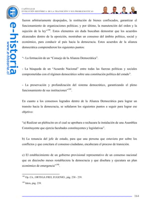 CAPÍTULO II
EVOLUCIÓN HISTÓRICA DE LA TRANSICIÓN Y SUS PROBLEMÁTICAS



fueron arbitrariamente despojados, la restitución de bienes confiscados, garantizar el
funcionamiento de organizaciones políticas; y por último, la manutención del orden y la
sujeción de la ley”188. Estos elementos sin duda buscaban demostrar que los acuerdos
alcanzados dentro de la oposición, mostraban un consenso del ámbito político, social y
económico, para conducir al país hacia la democracia. Estos acuerdos de la alianza
democrática comprendieron los siguientes puntos:


“- La formación de un “Consejo de la Alianza Democrática”.


- La búsqueda de un “Acuerdo Nacional” entre todas las fuerzas políticas y sociales
comprometidas con el régimen democrático sobre una constitución política del estado”.


- La preservación y profundización del sistema democrático, garantizando el pleno
funcionamiento de sus instituciones”189.


En cuanto a los consensos logrados dentro de la Alianza Democrática para lograr un
transito hacia la democracia, se señalaron los siguientes puntos a seguir para lograr ese
objetivo:


“a) Realizar un plebiscito en el cual se aprobara o rechazara la instalación de una Asamblea
Constituyente que ejercía facultades constituyentes y legislativas”.


b) La renuncia del jefe de estado, para que una persona que estuviera por sobre los
conflictos y que concitara el consenso ciudadano, encabezara el proceso de transición.


c) El establecimiento de un gobierno provisional representativo de un consenso nacional
que en dieciocho meses restableciera la democracia y que diseñara y ejecutara un plan
económico de emergencia”190.


188
      Op. Cit., ORTEGA FREI, EUGENIO., pág. 238 - 239.
189
      Idem, pág. 239.



                                                                                         164
 