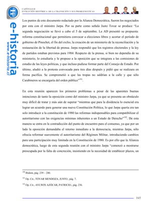 CAPÍTULO II
EVOLUCIÓN HISTÓRICA DE LA TRANSICIÓN Y SUS PROBLEMÁTICAS



Los puntos de este documento redactado por la Alianza Democrática, fueron los negociados
por esta con el ministro Jarpa. Por su parte como señala Justo Tovar se produce “La
segunda negociación se llevó a cabo el 5 de septiembre. La AD presentó su propuesta:
reforma constitucional que permitiera convocar a elecciones libres y acortar el período de
gobierno de Pinochet, el fin del exilio, la creación de un ministerio de la reconciliación y la
restauración de la libertad de prensa. Jarpa respondió que los registros electorales y la ley
de partidos estaban previstos para 1984. Respecto de la prensa, si bien no dependía de su
ministerio, lo estudiaría y le propuso a la oposición que se integrara a las comisiones de
estudio de las leyes políticas, y que incluso pudiese formar parte del Consejo de Estado. Por
último, aludió a la protesta convocada para tres días después y pidió que se realizara en
forma pacífica. Se comprometió a que las tropas no saldrían a la calle y que sólo
Carabineros se encargaría del orden público”191.


En esta reunión aparecen los primeros problemas a pesar de las aparentes buenas
intenciones de tanto la oposición como del ministro Jarpa, ya que se presenta un obstáculo
muy difícil de tratar y más aún de superar “mientras que para la disidencia lo esencial era
lograr un acuerdo para generar una nueva Constitución Política, lo que Jarpa quería era tan
solo introducir a la constitución de 1980 las reformas indispensables para compatibilizar el
autoritarismo con las exigencias mínimas inherentes a un Estado de Derecho”192. De esta
manera se entra en la contradicción del punto de encuentro para el consenso, ya que por un
lado la oposición demandaba el retorno inmediato a la democracia, mientras Jarpa, sólo
ofrecía reformar suavemente el autoritarismo del Régimen Militar, introduciendo cambios
para una participación muy limitada en la Constitución de 1980. Es por ello que la Alianza
democrática, luego de esta segunda reunión con el ministro Jarpa “comenzó a mostrarse
preocupada por la falta de concreción, insistiendo en la necesidad de establecer plazos, un




190
      Ibidem, pág. 239 – 240.
191
      Op. Cit., TOVAR MENDOZA, JUSTO., pág. 7.
192
      Op. Cit., AYLWIN AZÓCAR, PATRICIO., pág. 236.



                                                                                            165
 