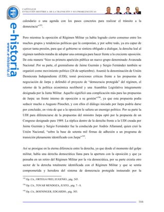 CAPÍTULO II
EVOLUCIÓN HISTÓRICA DE LA TRANSICIÓN Y SUS PROBLEMÁTICAS



calendario o una agenda con los pasos concretos para realizar el tránsito a la
democracia”193.


Pero mientras la oposición al Régimen Militar ya había logrado cierto consenso entre los
muchos grupos y tendencias políticas que la componían, y por sobre todo, ya era capaz de
ejercer tanta presión, para que el gobierno se sintiera obligado a dialogar, la derecha leal al
régimen también trataba de adoptar una estrategia para hacer frente a la creciente oposición.
De esta manera “hizo su primera aparición pública un nuevo grupo denominado Avanzada
Nacional .Por su parte, el gremialismo de Jaime Guzmán y Sergio Fernández también se
organizó como movimiento político (24 de septiembre). Asumió la denominación de Unión
Demócrata Independiente (UDI); tomó posiciones críticas frente a las propuestas de
negociación de Jarpa y defendió el proyecto de “democracia protegida” del régimen, el
retorno de la política económica neoliberal y una Asamblea Legislativa íntegramente
designada por la Junta Militar. Aquello significó una complicación más para las propuestas
de Jarpa: un frente interno de oposición a su gestión”194, ya que esta propuesta podía
seducir mucho a Augusto Pinochet, y con ellos el diálogo iniciado por Jarpa podría darse
por concluido, en vista de que a la oposición le saliera un enemigo político. Por su parte la
UDI para diferenciarse de la propuestas del ministro Jarpa optó por la propuesta de un
Congreso designado para 1989. La réplica dentro de la derecha frente a la UDI creada por
Jaime Guzmán y Sergio Fernández fue la conducida por Andrés Allamand, quien creó la
Unión Nacional, “sobre la base de setenta mil firmas de adhesión a un programa de
transición plenamente identificado con Jarpa”195.


Así se prosigue en la eterna diferencia entre la derecha, ya que desde el momento del golpe
militar, había una derecha democrática llana para la apertura con la oposición y que ya
pensaba en un retiro del Régimen Militar por la vía democrática, por su parte existía otro
sector de la derecha totalmente identificada con el Régimen Militar y que se sentía
comprometida y heredera del sistema de democracia protegida instaurado por la

193
      Op. Cit., ORTEGA FREI, EUGENIO., pág. 245.
194
      Op. Cit., TOVAR MENDOZA, JUSTO., pág. 7 - 8.
195
      Op. Cit., BOENINGER, EDGARDO., pág. 303.


                                                                                            166
 