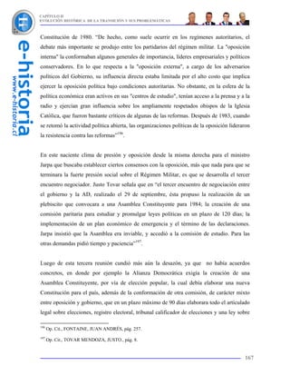 CAPÍTULO II
EVOLUCIÓN HISTÓRICA DE LA TRANSICIÓN Y SUS PROBLEMÁTICAS



Constitución de 1980. “De hecho, como suele ocurrir en los regímenes autoritarios, el
debate más importante se produjo entre los partidarios del régimen militar. La "oposición
interna" la conformaban algunos generales de importancia, líderes empresariales y políticos
conservadores. En lo que respecta a la "oposición externa", a cargo de los adversarios
políticos del Gobierno, su influencia directa estaba limitada por el alto costo que implica
ejercer la oposición política bajo condiciones autoritarias. No obstante, en la esfera de la
política económica eran activos en sus "centros de estudio", tenían acceso a la prensa y a la
radio y ejercían gran influencia sobre los ampliamente respetados obispos de la Iglesia
Católica, que fueron bastante críticos de algunas de las reformas. Después de 1983, cuando
se retomó la actividad política abierta, las organizaciones políticas de la oposición lideraron
la resistencia contra las reformas”196.


En este naciente clima de presión y oposición desde la misma derecha para el ministro
Jarpa que buscaba establecer ciertos consensos con la oposición, más que nada para que se
terminara la fuerte presión social sobre el Régimen Militar, es que se desarrolla el tercer
encuentro negociador. Justo Tovar señala que en “el tercer encuentro de negociación entre
el gobierno y la AD, realizado el 29 de septiembre, ésta propuso la realización de un
plebiscito que convocara a una Asamblea Constituyente para 1984; la creación de una
comisión paritaria para estudiar y promulgar leyes políticas en un plazo de 120 días; la
implementación de un plan económico de emergencia y el término de las declaraciones.
Jarpa insistió que la Asamblea era inviable, y accedió a la comisión de estudio. Para las
otras demandas pidió tiempo y paciencia”197.


Luego de esta tercera reunión cundió más aún la desazón, ya que no había acuerdos
concretos, en donde por ejemplo la Alianza Democrática exigía la creación de una
Asamblea Constituyente, por vía de elección popular, la cual debía elaborar una nueva
Constitución para el país, además de la conformación de otra comisión, de carácter mixto
entre oposición y gobierno, que en un plazo máximo de 90 días elaborara todo el articulado
legal sobre elecciones, registro electoral, tribunal calificador de elecciones y una ley sobre

196
      Op. Cit., FONTAINE, JUAN ANDRÉS, pág. 257.
197
      Op. Cit., TOVAR MENDOZA, JUSTO., pág. 8.


                                                                                            167
 