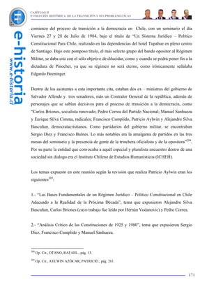 CAPÍTULO II
EVOLUCIÓN HISTÓRICA DE LA TRANSICIÓN Y SUS PROBLEMÁTICAS



comienzo del proceso de transición a la democracia en Chile, con un seminario el día
Viernes 27 y 28 de Julio de 1984, bajo el título de “Un Sistema Jurídico – Político
Constitucional Para Chile, realizado en las dependencias del hotel Tupahue en pleno centro
de Santiago. Bajo este pomposo título, el más selecto grupo del bando opositor al Régimen
Militar, se daba cita con el sólo objetivo de dilucidar, como y cuando se podrá poner fin a la
dictadura de Pinochet, ya que su régimen no será eterno, como irónicamente señalaba
Edgardo Boeninger.


Dentro de los asistentes a esta importante cita, estaban dos ex – ministros del gobierno de
Salvador Allende y tres senadores, más un Contralor General de la república, además de
personajes que se sabían decisivos para el proceso de transición a la democracia, como
“Carlos Briones, socialista renovado; Pedro Correa del Partido Nacional; Manuel Sanhueza
y Enrique Silva Cimma, radicales; Francisco Cumplido, Patricio Aylwin y Alejandro Silva
Bascuñan, democratacristianos. Como partidarios del gobierno militar, se encontraban
Sergio Diez y Francisco Bulnes. Lo más notables era la amalgama de partidos en las tres
mesas del seminario y la presencia de gente de la trinchera oficialista y de la opositora”204.
Por su parte la entidad que convocaba a aquél especial y pluralista encuentro dentro de una
sociedad sin dialogo era el Instituto Chileno de Estudios Humanísticos (ICHEH).


Los temas expuesto en este reunión según la revisión que realiza Patricio Aylwin eran los
siguientes205:


1.- “Las Bases Fundamentales de un Régimen Jurídico – Político Constitucional en Chile
Adecuado a la Realidad de la Próxima Década”, tema que expusieron Alejandro Silva
Bascuñan, Carlos Briones (cuyo trabajo fue leído por Hernán Vodanovic) y Pedro Correa.


2.- “Análisis Crítico de las Constituciones de 1925 y 1980”, tema que expusieron Sergio
Diez, Francisco Cumplido y Manuel Sanhueza.



204
      Op. Cit., OTANO, RAFAEL., pág. 13.
205
      Op. Cit., AYLWIN AZÓCAR, PATRICIO., pág. 261.


                                                                                           171
 